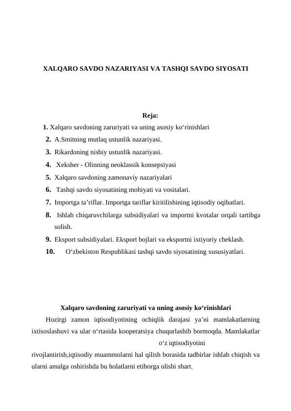 XALQARO SAVDO NAZARIYASI VA TASHQI SAVDO SIYOSATI
Reja:
       1. Xalqaro savdoning zaruriyati va uning asosiy ko‘rinishlari
2. A.Smitning mutlaq ustunlik nazariyasi.
3. Rikardoning nisbiy ustunlik nazariyasi.
4.  Xeksher - Olinning neoklassik konsepsiyasi
5. Xalqaro savdoning zamonaviy nazariyalari
6.  Tashqi savdo siyosatining mohiyati va vositalari.
7. Importga ta’riflar. Importga tariflar kiritilishining iqtisodiy oqibatlari.
8.  Ishlab chiqaruvchilarga subsidiyalari va importni kvotalar orqali tartibga
solish.
9. Eksport subsidiyalari. Eksport bojlari va eksportni ixtiyoriy cheklash.
10.
O‘zbekiston Respublikasi tashqi savdo siyosatining xususiyatlari.
Xalqaro savdoning zaruriyati va uning asosiy ko‘rinishlari
Hozirgi  zamon  iqtisodiyotining  ochiqlik  darajasi  ya’ni  mamlakatlarning
ixtisoslashuvi va ular o‘rtasida kooperatsiya chuqurlashib bormoqda. Mamlakatlar
o‘z iqtisodiyotini
rivojlantirish,iqtisodiy muammolarni hal qilish borasida tadbirlar ishlab chiqish va
ularni amalga oshirishda bu holatlarni etiborga olishi shart.
