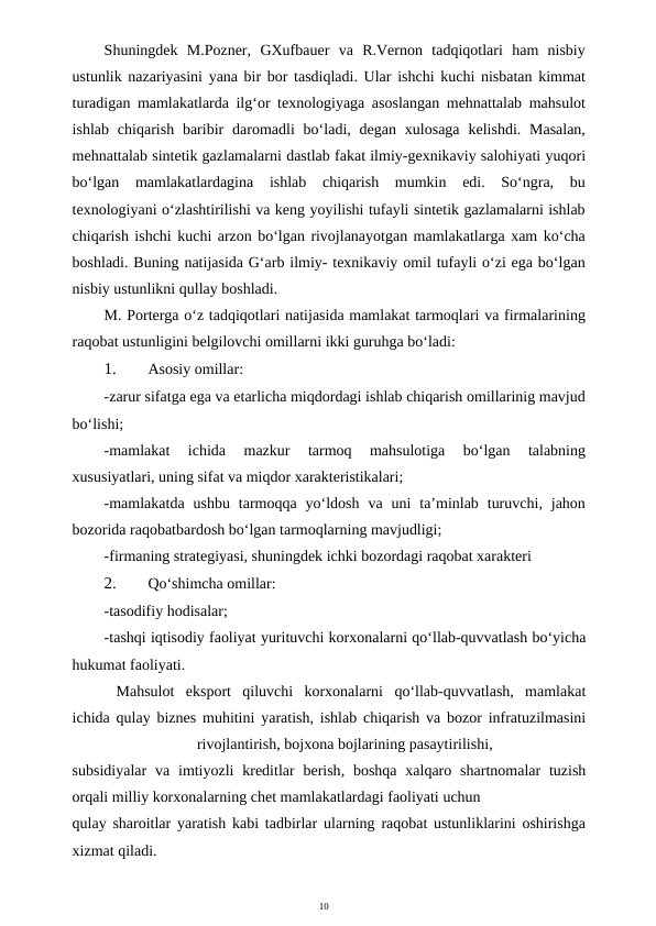 10
Shuningdek  M.Pozner,  GXufbauer  va  R.Vernon  tadqiqotlari  ham  nisbiy
ustunlik nazariyasini yana bir bor tasdiqladi. Ular ishchi kuchi nisbatan kimmat
turadigan mamlakatlarda ilg‘or texnologiyaga asoslangan mehnattalab mahsulot
ishlab  chiqarish  baribir  daromadli  bo‘ladi, degan  xulosaga  kelishdi. Masalan,
mehnattalab sintetik gazlamalarni dastlab fakat ilmiy-gexnikaviy salohiyati yuqori
bo‘lgan  mamlakatlardagina  ishlab  chiqarish  mumkin  edi.  So‘ngra,  bu
texnologiyani o‘zlashtirilishi va keng yoyilishi tufayli sintetik gazlamalarni ishlab
chiqarish ishchi kuchi arzon bo‘lgan rivojlanayotgan mamlakatlarga xam ko‘cha
boshladi. Buning natijasida G‘arb ilmiy- texnikaviy omil tufayli o‘zi ega bo‘lgan
nisbiy ustunlikni qullay boshladi.
M. Porterga o‘z tadqiqotlari natijasida mamlakat tarmoqlari va firmalarining
raqobat ustunligini belgilovchi omillarni ikki guruhga bo‘ladi:
1.
Asosiy omillar:
-zarur sifatga ega va etarlicha miqdordagi ishlab chiqarish omillarinig mavjud
bo‘lishi;
-mamlakat  ichida  mazkur  tarmoq  mahsulotiga  bo‘lgan  talabning
xususiyatlari, uning sifat va miqdor xarakteristikalari;
-mamlakatda  ushbu  tarmoqqa  yo‘ldosh  va  uni  ta’minlab  turuvchi,  jahon
bozorida raqobatbardosh bo‘lgan tarmoqlarning mavjudligi;
-firmaning strategiyasi, shuningdek ichki bozordagi raqobat xarakteri
2.
Qo‘shimcha omillar:
-tasodifiy hodisalar;
-tashqi iqtisodiy faoliyat yurituvchi korxonalarni qo‘llab-quvvatlash bo‘yicha
hukumat faoliyati.
Mahsulot eksport qiluvchi korxonalarni qo‘llab-quvvatlash,  mamlakat
ichida qulay biznes muhitini yaratish,  ishlab chiqarish va bozor infratuzilmasini
rivojlantirish, bojxona bojlarining pasaytirilishi,
subsidiyalar va imtiyozli kreditlar berish,  boshqa xalqaro shartnomalar tuzish
orqali milliy korxonalarning chet mamlakatlardagi faoliyati uchun 
qulay sharoitlar yaratish kabi tadbirlar ularning raqobat ustunliklarini oshirishga
xizmat qiladi.
