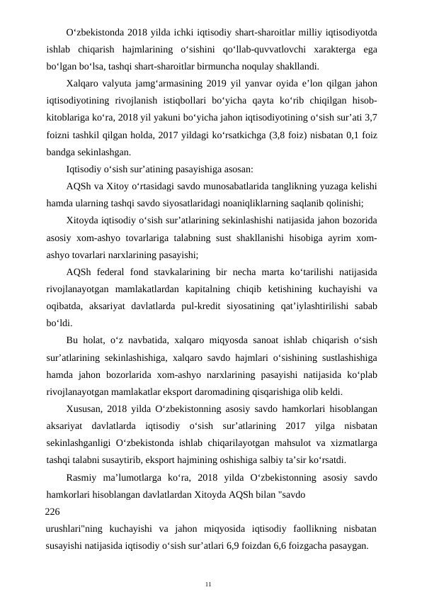 11
O‘zbekistonda 2018 yilda ichki iqtisodiy shart-sharoitlar milliy iqtisodiyotda
ishlab  chiqarish  hajmlarining  o‘sishini  qo‘llab-quvvatlovchi  xarakterga  ega
bo‘lgan bo‘lsa, tashqi shart-sharoitlar birmuncha noqulay shakllandi.
Xalqaro valyuta jamg‘armasining 2019 yil yanvar oyida e’lon qilgan jahon
iqtisodiyotining  rivojlanish  istiqbollari  bo‘yicha  qayta  ko‘rib  chiqilgan  hisob-
kitoblariga ko‘ra, 2018 yil yakuni bo‘yicha jahon iqtisodiyotining o‘sish sur’ati 3,7
foizni tashkil qilgan holda, 2017 yildagi ko‘rsatkichga (3,8 foiz) nisbatan 0,1 foiz
bandga sekinlashgan.
Iqtisodiy o‘sish sur’atining pasayishiga asosan:
AQSh va Xitoy o‘rtasidagi savdo munosabatlarida tanglikning yuzaga kelishi
hamda ularning tashqi savdo siyosatlaridagi noaniqliklarning saqlanib qolinishi;
Xitoyda iqtisodiy o‘sish sur’atlarining sekinlashishi natijasida jahon bozorida
asosiy xom-ashyo tovarlariga talabning sust shakllanishi  hisobiga ayrim xom-
ashyo tovarlari narxlarining pasayishi;
AQSh  federal  fond  stavkalarining  bir  necha  marta  ko‘tarilishi  natijasida
rivojlanayotgan  mamlakatlardan  kapitalning  chiqib  ketishining  kuchayishi  va
oqibatda,  aksariyat  davlatlarda  pul-kredit  siyosatining  qat’iylashtirilishi  sabab
bo‘ldi.
Bu holat, o‘z navbatida, xalqaro miqyosda sanoat ishlab chiqarish o‘sish
sur’atlarining sekinlashishiga, xalqaro savdo hajmlari o‘sishining sustlashishiga
hamda  jahon  bozorlarida  xom-ashyo  narxlarining  pasayishi  natijasida  ko‘plab
rivojlanayotgan mamlakatlar eksport daromadining qisqarishiga olib keldi.
Xususan, 2018 yilda O‘zbekistonning asosiy savdo hamkorlari hisoblangan
aksariyat  davlatlarda  iqtisodiy  o‘sish  sur’atlarining  2017  yilga  nisbatan
sekinlashganligi O‘zbekistonda ishlab chiqarilayotgan mahsulot va xizmatlarga
tashqi talabni susaytirib, eksport hajmining oshishiga salbiy ta’sir ko‘rsatdi.
Rasmiy  ma’lumotlarga  ko‘ra,  2018  yilda  O‘zbekistonning  asosiy  savdo
hamkorlari hisoblangan davlatlardan Xitoyda AQSh bilan "savdo
226
urushlari"ning  kuchayishi  va  jahon  miqyosida  iqtisodiy  faollikning  nisbatan
susayishi natijasida iqtisodiy o‘sish sur’atlari 6,9 foizdan 6,6 foizgacha pasaygan.
