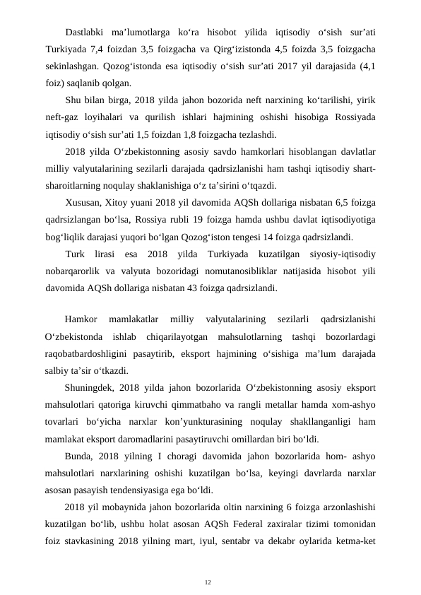 12
Dastlabki  ma’lumotlarga  ko‘ra  hisobot  yilida  iqtisodiy  o‘sish  sur’ati
Turkiyada 7,4 foizdan 3,5 foizgacha va Qirg‘izistonda 4,5 foizda 3,5 foizgacha
sekinlashgan. Qozog‘istonda esa iqtisodiy o‘sish sur’ati 2017 yil darajasida (4,1
foiz) saqlanib qolgan.
Shu bilan birga, 2018 yilda jahon bozorida neft narxining ko‘tarilishi, yirik
neft-gaz  loyihalari  va  qurilish  ishlari  hajmining  oshishi  hisobiga  Rossiyada
iqtisodiy o‘sish sur’ati 1,5 foizdan 1,8 foizgacha tezlashdi.
2018 yilda O‘zbekistonning asosiy savdo hamkorlari hisoblangan davlatlar
milliy valyutalarining sezilarli darajada qadrsizlanishi ham tashqi iqtisodiy shart-
sharoitlarning noqulay shaklanishiga o‘z ta’sirini o‘tqazdi.
Xususan, Xitoy yuani 2018 yil davomida AQSh dollariga nisbatan 6,5 foizga
qadrsizlangan bo‘lsa, Rossiya rubli 19 foizga hamda ushbu davlat iqtisodiyotiga
bog‘liqlik darajasi yuqori bo‘lgan Qozog‘iston tengesi 14 foizga qadrsizlandi.
Turk  lirasi  esa  2018  yilda  Turkiyada  kuzatilgan  siyosiy-iqtisodiy
nobarqarorlik  va  valyuta  bozoridagi  nomutanosibliklar  natijasida  hisobot  yili
davomida AQSh dollariga nisbatan 43 foizga qadrsizlandi.
Hamkor  mamlakatlar  milliy  valyutalarining  sezilarli  qadrsizlanishi
O‘zbekistonda  ishlab  chiqarilayotgan  mahsulotlarning  tashqi  bozorlardagi
raqobatbardoshligini  pasaytirib,  eksport  hajmining  o‘sishiga  ma’lum  darajada
salbiy ta’sir o‘tkazdi.
Shuningdek, 2018 yilda jahon bozorlarida O‘zbekistonning asosiy eksport
mahsulotlari qatoriga kiruvchi qimmatbaho va rangli metallar hamda xom-ashyo
tovarlari  bo‘yicha  narxlar  kon’yunkturasining  noqulay  shakllanganligi  ham
mamlakat eksport daromadlarini pasaytiruvchi omillardan biri bo‘ldi.
Bunda,  2018  yilning  I  choragi  davomida  jahon  bozorlarida  hom-  ashyo
mahsulotlari  narxlarining  oshishi  kuzatilgan  bo‘lsa,  keyingi  davrlarda  narxlar
asosan pasayish tendensiyasiga ega bo‘ldi.
2018 yil mobaynida jahon bozorlarida oltin narxining 6 foizga arzonlashishi
kuzatilgan bo‘lib, ushbu holat asosan AQSh Federal zaxiralar tizimi tomonidan
foiz stavkasining 2018 yilning mart, iyul, sentabr va dekabr oylarida ketma-ket
