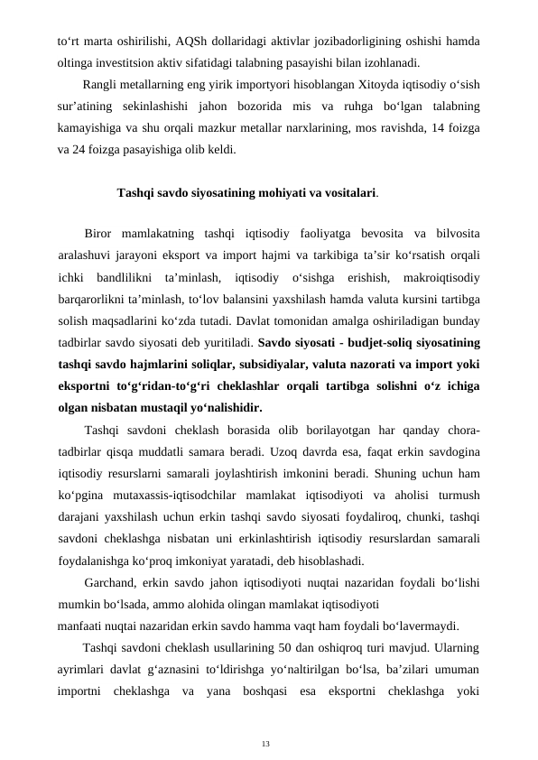 13
to‘rt marta oshirilishi, AQSh dollaridagi aktivlar jozibadorligining oshishi hamda
oltinga investitsion aktiv sifatidagi talabning pasayishi bilan izohlanadi.
Rangli metallarning eng yirik importyori hisoblangan Xitoyda iqtisodiy o‘sish
sur’atining  sekinlashishi  jahon  bozorida  mis  va  ruhga  bo‘lgan  talabning
kamayishiga va shu orqali mazkur metallar narxlarining, mos ravishda, 14 foizga
va 24 foizga pasayishiga olib keldi.
Tashqi savdo siyosatining mohiyati va vositalari.
Biror  mamlakatning  tashqi  iqtisodiy  faoliyatga  bevosita  va  bilvosita
aralashuvi jarayoni eksport va import hajmi va tarkibiga ta’sir ko‘rsatish orqali
ichki  bandlilikni  ta’minlash,  iqtisodiy  o‘sishga  erishish,  makroiqtisodiy
barqarorlikni ta’minlash, to‘lov balansini yaxshilash hamda valuta kursini tartibga
solish maqsadlarini ko‘zda tutadi. Davlat tomonidan amalga oshiriladigan bunday
tadbirlar savdo siyosati deb yuritiladi. Savdo siyosati - budjet-soliq siyosatining
tashqi savdo hajmlarini soliqlar, subsidiyalar, valuta nazorati va import yoki
eksportni  to‘g‘ridan-to‘g‘ri  cheklashlar  orqali  tartibga  solishni  o‘z  ichiga
olgan nisbatan mustaqil yo‘nalishidir.
Tashqi  savdoni  cheklash  borasida  olib  borilayotgan  har  qanday  chora-
tadbirlar qisqa muddatli samara beradi. Uzoq davrda esa, faqat erkin savdogina
iqtisodiy resurslarni samarali joylashtirish imkonini beradi. Shuning uchun ham
ko‘pgina  mutaxassis-iqtisodchilar  mamlakat  iqtisodiyoti  va  aholisi  turmush
darajani yaxshilash uchun erkin tashqi savdo siyosati foydaliroq, chunki, tashqi
savdoni cheklashga nisbatan uni erkinlashtirish iqtisodiy resurslardan samarali
foydalanishga ko‘proq imkoniyat yaratadi, deb hisoblashadi.
Garchand, erkin savdo jahon iqtisodiyoti nuqtai nazaridan foydali bo‘lishi
mumkin bo‘lsada, ammo alohida olingan mamlakat iqtisodiyoti
manfaati nuqtai nazaridan erkin savdo hamma vaqt ham foydali bo‘lavermaydi.
Tashqi savdoni cheklash usullarining 50 dan oshiqroq turi mavjud. Ularning
ayrimlari davlat g‘aznasini to‘ldirishga yo‘naltirilgan bo‘lsa, ba’zilari umuman
importni  cheklashga  va  yana  boshqasi  esa  eksportni  cheklashga  yoki
