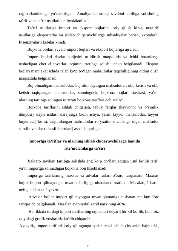 14
rag‘batlantirishga yo‘naltirilgan. Amaliyotda tashqi  savdoni  tartibga solishning
ta’rif va nota’rif usullaridan foydalaniladi.
Ta’rif  usullariga  import  va  eksport  bojlarini  joriy  qilish  kirsa,  nota’rif
usullariga eksporterlar va ishlab chiqaruvchilarga subsidiyalar berish, kvotalash,
litsenziyalash kabilar kiradi.
Bojxona bojlari avvalo import bojlari va eksport bojlariga ajraladi.
Import  bojlari  davlat  budjetini  to‘ldirish  maqsadida  va  ichki  bozorlarga
tushadigan chet el tovarlari oqimini tartibga solish uchun belgilanadi. Eksport
bojlari mamlakat ichida talab ko‘p bo‘lgan mahsulotlar taqchilligining oldini olish
maqsadida belgilanadi.
Boj olinadigan mahsulotlar, boj olinmaydigan mahsulotlar, olib kelish va olib
ketish  taqiqlangan  mahsulotlar,  shuningdek,  bojxona  bojlari  stavkasi,  ya’ni,
ularning tartibga solingan ro‘yxati bojxona tariflari deb ataladi.
Bojxona  tariflarini  ishlab  chiqarish,  tabiiy  farqlar  (hayvonot  va  o‘simlik
dunyosi), qayta ishlash darajasiga (xom ashyo, yarim tayyor mahsulotlar, tayyor
buyumlar) ko‘ra, taqsimlangan mahsulotlar ro‘yxatini o‘z ichiga olgan mahsulot
sarxillovchilar (klassifikatorlari) asosida qurilgan.
Importga ta’riflar va ularning ishlab chiqaruvchilarga hamda
iste’molchilarga ta’siri
Xalqaro savdoni tartibga solishda eng ko‘p qo‘llaniladigan usul bo‘lib tarif,
ya’ni importga solinadigan bojxona boji hisoblanadi.
Importga tariflarning maxsus va advalar turlari o‘zaro farqlanadi. Maxsus
bojlar import qilinayotgan tovarlar birligiga nisbatan o‘rnatiladi. Masalan, 1 barel
neftga nisbatan 2 yevro.
Advalar bojlar import qilinayotgan tovar qiymatiga nisbatan ma’lum foiz
tariqasida belgilanadi. Masalan avtomobil xarid narxining 40%.
Har ikkala turdagi import tariflarning oqibatlari deyarli bir xil bo‘lib, buni biz
quyidagi grafik vositasida ko‘rib chiqamiz.
Aytaylik, import tariflari joriy qilingunga qadar ichki ishlab chiqarish hajmi S1,
