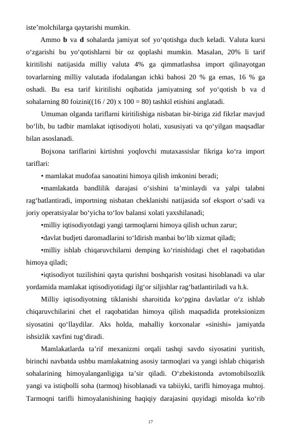 17
iste’molchilarga qaytarishi mumkin.
Ammo  b  va  d  sohalarda jamiyat sof yo‘qotishga duch keladi. Valuta kursi
o‘zgarishi  bu  yo‘qotishlarni  bir  oz  qoplashi  mumkin.  Masalan,  20%  li  tarif
kiritilishi  natijasida  milliy  valuta  4%  ga  qimmatlashsa  import  qilinayotgan
tovarlarning milliy valutada ifodalangan ichki bahosi 20 % ga emas, 16 % ga
oshadi.  Bu  esa  tarif  kiritilishi  oqibatida  jamiyatning  sof  yo‘qotish  b  va  d
sohalarning 80 foizini((16 / 20) x 100 = 80) tashkil etishini anglatadi.
Umuman olganda tariflarni kiritilishiga nisbatan bir-biriga zid fikrlar mavjud
bo‘lib, bu tadbir mamlakat iqtisodiyoti holati, xususiyati va qo‘yilgan maqsadlar
bilan asoslanadi.
Bojxona tariflarini  kirtishni  yoqlovchi  mutaxassislar  fikriga  ko‘ra import
tariflari:
• mamlakat mudofaa sanoatini himoya qilish imkonini beradi; 
•mamlakatda  bandlilik  darajasi  o‘sishini  ta’minlaydi  va  yalpi  talabni
rag‘batlantiradi, importning nisbatan cheklanishi natijasida sof eksport o‘sadi va
joriy operatsiyalar bo‘yicha to‘lov balansi xolati yaxshilanadi; 
•milliy iqtisodiyotdagi yangi tarmoqlarni himoya qilish uchun zarur; 
•davlat budjeti daromadlarini to‘ldirish manbai bo‘lib xizmat qiladi;     
•milliy ishlab chiqaruvchilarni demping ko‘rinishidagi chet el raqobatidan
himoya qiladi;
•iqtisodiyot tuzilishini qayta qurishni boshqarish vositasi hisoblanadi va ular
yordamida mamlakat iqtisodiyotidagi ilg‘or siljishlar rag‘batlantiriladi va h.k.
Milliy  iqtisodiyotning  tiklanishi  sharoitida  ko‘pgina  davlatlar  o‘z  ishlab
chiqaruvchilarini  chet  el  raqobatidan  himoya  qilish  maqsadida  proteksionizm
siyosatini  qo‘llaydilar.  Aks  holda,  mahalliy  korxonalar  «sinishi»  jamiyatda
ishsizlik xavfini tug‘diradi.
Mamlakatlarda  ta’rif  mexanizmi  orqali  tashqi  savdo  siyosatini  yuritish,
birinchi navbatda ushbu mamlakatning asosiy tarmoqlari va yangi ishlab chiqarish
sohalarining  himoyalanganligiga  ta’sir  qiladi.  O‘zbekistonda  avtomobilsozlik
yangi va istiqbolli soha (tarmoq) hisoblanadi va tabiiyki, tarifli himoyaga muhtoj.
Tarmoqni tarifli himoyalanishining haqiqiy darajasini quyidagi misolda ko‘rib
