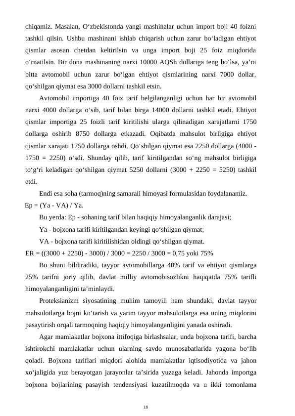 18
chiqamiz. Masalan, O‘zbekistonda yangi mashinalar uchun import boji 40 foizni
tashkil qilsin. Ushbu mashinani ishlab chiqarish uchun zarur bo‘ladigan ehtiyot
qismlar  asosan  chetdan  keltirilsin  va  unga  import  boji  25  foiz  miqdorida
o‘rnatilsin. Bir dona mashinaning narxi 10000 AQSh dollariga teng bo‘lsa, ya’ni
bitta  avtomobil  uchun  zarur  bo‘lgan  ehtiyot  qismlarining  narxi  7000  dollar,
qo‘shilgan qiymat esa 3000 dollarni tashkil etsin.
Avtomobil importiga 40 foiz tarif belgilanganligi uchun har bir avtomobil
narxi 4000 dollarga o‘sib, tarif bilan birga 14000 dollarni tashkil etadi. Ehtiyot
qismlar importiga 25 foizli tarif kiritilishi ularga qilinadigan xarajatlarni 1750
dollarga  oshirib  8750  dollarga  etkazadi.  Oqibatda  mahsulot  birligiga  ehtiyot
qismlar xarajati 1750 dollarga oshdi. Qo‘shilgan qiymat esa 2250 dollarga (4000 -
1750 = 2250) o‘sdi. Shunday qilib, tarif kiritilgandan so‘ng mahsulot birligiga
to‘g‘ri keladigan qo‘shilgan qiymat 5250 dollarni (3000 + 2250 = 5250) tashkil
etdi.
Endi esa soha (tarmoq)ning samarali himoyasi formulasidan foydalanamiz.
Ep = (Ya - VA) / Ya.
Bu yerda: Ep - sohaning tarif bilan haqiqiy himoyalanganlik darajasi;
Ya - bojxona tarifi kiritilgandan keyingi qo‘shilgan qiymat;
VA - bojxona tarifi kiritilishidan oldingi qo‘shilgan qiymat.
ER = ((3000 + 2250) - 3000) / 3000 = 2250 / 3000 = 0,75 yoki 75%
Bu shuni bildiradiki, tayyor avtomobillarga 40% tarif va ehtiyot qismlarga
25%  tarifni  joriy  qilib,  davlat  milliy  avtomobisozlikni  haqiqatda  75%  tarifli
himoyalanganligini ta’minlaydi.
Proteksianizm  siyosatining  muhim  tamoyili  ham  shundaki,  davlat  tayyor
mahsulotlarga bojni ko‘tarish va yarim tayyor mahsulotlarga esa uning miqdorini
pasaytirish orqali tarmoqning haqiqiy himoyalanganligini yanada oshiradi.
Agar mamlakatlar bojxona ittifoqiga birlashsalar, unda bojxona tarifi, barcha
ishtirokchi  mamlakatlar  uchun  ularning  savdo  munosabatlarida  yagona  bo‘lib
qoladi. Bojxona  tariflari  miqdori  alohida  mamlakatlar  iqtisodiyotida  va  jahon
xo‘jaligida yuz berayotgan jarayonlar ta’sirida yuzaga keladi. Jahonda importga
bojxona bojlarining  pasayish  tendensiyasi  kuzatilmoqda va  u  ikki  tomonlama
