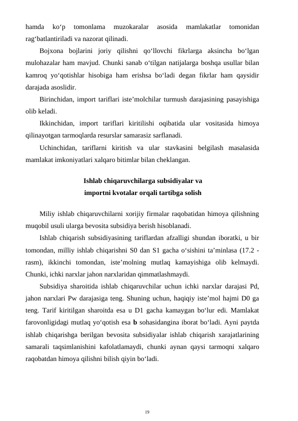 19
hamda  ko‘p  tomonlama  muzokaralar  asosida  mamlakatlar  tomonidan
rag‘batlantiriladi va nazorat qilinadi.
Bojxona  bojlarini  joriy  qilishni  qo‘llovchi  fikrlarga  aksincha  bo‘lgan
mulohazalar ham mavjud. Chunki sanab o‘tilgan natijalarga boshqa usullar bilan
kamroq yo‘qotishlar  hisobiga  ham  erishsa  bo‘ladi  degan fikrlar  ham  qaysidir
darajada asoslidir.
Birinchidan, import tariflari iste’molchilar turmush darajasining pasayishiga
olib keladi.
Ikkinchidan,  import  tariflari  kiritilishi  oqibatida  ular  vositasida  himoya
qilinayotgan tarmoqlarda resurslar samarasiz sarflanadi.
Uchinchidan,  tariflarni  kiritish  va  ular  stavkasini  belgilash  masalasida
mamlakat imkoniyatlari xalqaro bitimlar bilan cheklangan.
Ishlab chiqaruvchilarga subsidiyalar va
importni kvotalar orqali tartibga solish
Miliy ishlab chiqaruvchilarni xorijiy firmalar raqobatidan himoya qilishning
muqobil usuli ularga bevosita subsidiya berish hisoblanadi.
Ishlab chiqarish subsidiyasining tariflardan afzalligi shundan iboratki, u bir
tomondan, milliy ishlab chiqarishni S0 dan S1 gacha o‘sishini ta’minlasa (17.2 -
rasm),  ikkinchi  tomondan,  iste’molning  mutlaq  kamayishiga  olib  kelmaydi.
Chunki, ichki narxlar jahon narxlaridan qimmatlashmaydi.
Subsidiya sharoitida ishlab chiqaruvchilar uchun ichki narxlar darajasi Pd,
jahon narxlari Pw darajasiga teng. Shuning uchun, haqiqiy iste’mol hajmi D0 ga
teng. Tarif kiritilgan sharoitda esa u D1 gacha kamaygan bo‘lur edi. Mamlakat
farovonligidagi mutlaq yo‘qotish esa b sohasidangina iborat bo‘ladi. Ayni paytda
ishlab chiqarishga berilgan bevosita subsidiyalar ishlab chiqarish xarajatlarining
samarali  taqsimlanishini  kafolatlamaydi, chunki  aynan qaysi  tarmoqni  xalqaro
raqobatdan himoya qilishni bilish qiyin bo‘ladi.
