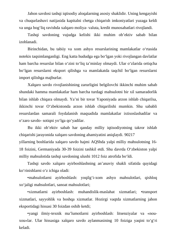 Jahon savdosi tashqi iqtisodiy aloqalarning asosiy shaklidir. Uning kengayishi
va chuqurlashuvi natijasida kapitalni chetga chiqarish imkoniyatlari yuzaga keldi
va unga bog‘liq ravishda xalqaro moliya- valuta, kredit munosabatlari rivojlandi.
Tashqi  savdoning  vujudga  kelishi  ikki  muhim  ob’ektiv  sabab  bilan
izohlanadi.
Birinchidan, bu tabiiy va xom ashyo resurslarining mamlakatlar o‘rtasida
notekis taqsimlanganligi. Eng katta hududga ega bo‘lgan yoki rivojlangan davlatlar
ham barcha resurslar bilan o‘zini to‘liq ta’minlay olmaydi. Ular o‘zlarida ortiqcha
bo‘lgan resurslarni eksport qilishga va mamlakatda taqchil bo‘lgan resurslarni
import qilishga majburlar.
Xalqaro savdo rivojlanishining zarurligini belgilovchi ikkinchi muhim sabab
shundaki hamma mamlakatlar ham barcha turdagi mahsulotni bir xil samaradorlik
bilan ishlab chiqara olmaydi. Ya’ni bir tovar Yaponiyada arzon ishlab chiqarilsa,
ikkinchi  tovar  O‘zbekistonda  arzon  ishlab  chiqarilishi  mumkin.  Shu  sababli
resurslardan  samarali  foydalanish  maqsadida  mamlakatlar  ixtisoslashadilar  va
o‘zaro savdo- sotiqni yo‘lga qo‘yadilar.
Bu  ikki  ob’ektiv  sabab  har  qanday  milliy  iqtisodiyotning  takror  ishlab
chiqarishi jarayonida xalqaro savdoning ahamiyatini aniqlaydi. 90217
yillarning boshlarida xalqaro savdo hajmi AQShda yalpi milliy mahsulotning 16-
18 foizini, Germaniyada 30-39 foizini tashkil etdi. Shu davrda O‘zbekiston yalpi
milliy mahsulotida tashqi savdoning ulushi 1012 foiz atrofida bo‘ldi.
Tashqi  savdo xalqaro ayirboshlashning an’anaviy shakli  sifatida quyidagi
ko‘rinishlarni o‘z ichiga oladi:
•mahsulotlarni  ayirboshlash:  yoqilg‘i-xom  ashyo  mahsulotlari,  qishloq
xo‘jaligi mahsulotlari, sanoat mahsulotlari;
•xizmatlarni  ayirboshlash:  muhandislik-maslahat  xizmatlari;  •transport
xizmatlari, sayyohlik va boshqa xizmatlar. Hozirgi vaqtda xizmatlarning jahon
eksportidagi hissasi 30 foizdan oshib ketdi;
•yangi  ilmiy-texnik  ma’lumotlarni  ayirboshlash:  litsenziyalar  va  «nou-
xou»lar. Ular hissasiga xalqaro savdo aylanmasining 10 foiziga yaqini to‘g‘ri
keladi.
