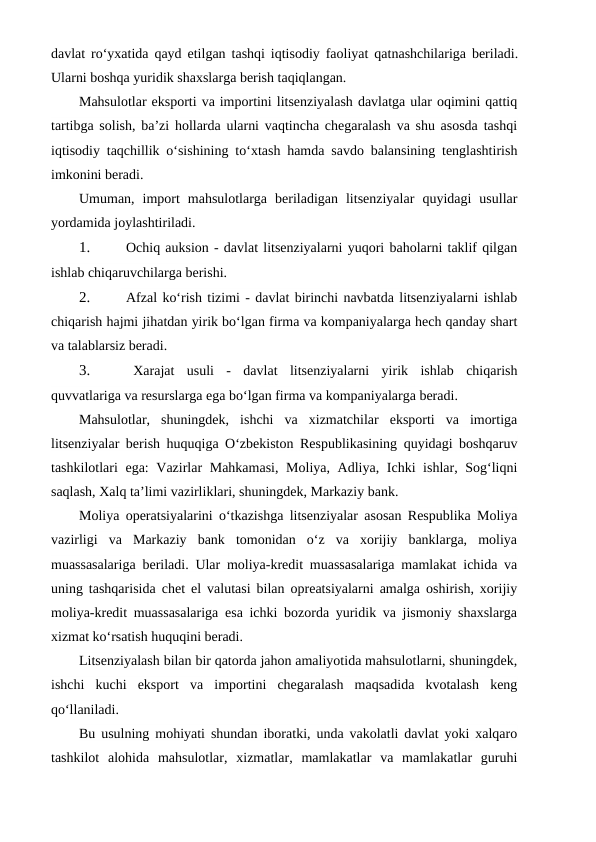 davlat ro‘yxatida qayd etilgan tashqi iqtisodiy faoliyat qatnashchilariga beriladi.
Ularni boshqa yuridik shaxslarga berish taqiqlangan.
Mahsulotlar eksporti va importini litsenziyalash davlatga ular oqimini qattiq
tartibga solish, ba’zi hollarda ularni vaqtincha chegaralash va shu asosda tashqi
iqtisodiy taqchillik o‘sishining to‘xtash hamda savdo balansining tenglashtirish
imkonini beradi.
Umuman,  import  mahsulotlarga  beriladigan  litsenziyalar  quyidagi  usullar
yordamida joylashtiriladi.
1.
 Ochiq auksion - davlat litsenziyalarni yuqori baholarni taklif qilgan
ishlab chiqaruvchilarga berishi.
2.
 Afzal ko‘rish tizimi - davlat birinchi navbatda litsenziyalarni ishlab
chiqarish hajmi jihatdan yirik bo‘lgan firma va kompaniyalarga hech qanday shart
va talablarsiz beradi.
3.
 Xarajat  usuli  -  davlat  litsenziyalarni  yirik  ishlab  chiqarish
quvvatlariga va resurslarga ega bo‘lgan firma va kompaniyalarga beradi.
Mahsulotlar,  shuningdek,  ishchi  va  xizmatchilar  eksporti  va  imortiga
litsenziyalar berish huquqiga O‘zbekiston Respublikasining quyidagi boshqaruv
tashkilotlari ega: Vazirlar Mahkamasi, Moliya, Adliya, Ichki  ishlar, Sog‘liqni
saqlash, Xalq ta’limi vazirliklari, shuningdek, Markaziy bank.
Moliya operatsiyalarini o‘tkazishga litsenziyalar asosan Respublika Moliya
vazirligi  va  Markaziy  bank  tomonidan  o‘z  va  xorijiy  banklarga,  moliya
muassasalariga beriladi. Ular moliya-kredit muassasalariga mamlakat ichida va
uning tashqarisida chet el valutasi bilan opreatsiyalarni amalga oshirish, xorijiy
moliya-kredit muassasalariga esa ichki bozorda yuridik va jismoniy shaxslarga
xizmat ko‘rsatish huquqini beradi.
Litsenziyalash bilan bir qatorda jahon amaliyotida mahsulotlarni, shuningdek,
ishchi  kuchi  eksport  va  importini  chegaralash  maqsadida  kvotalash  keng
qo‘llaniladi.
Bu usulning mohiyati shundan iboratki, unda vakolatli davlat yoki xalqaro
tashkilot  alohida  mahsulotlar,  xizmatlar,  mamlakatlar  va  mamlakatlar  guruhi
