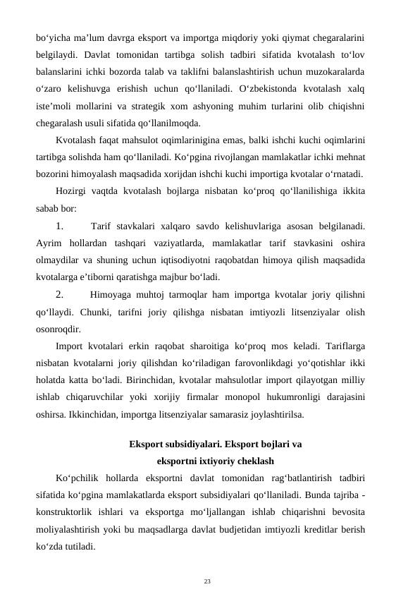 23
bo‘yicha ma’lum davrga eksport va importga miqdoriy yoki qiymat chegaralarini
belgilaydi.  Davlat  tomonidan  tartibga solish  tadbiri  sifatida  kvotalash  to‘lov
balanslarini ichki bozorda talab va taklifni balanslashtirish uchun muzokaralarda
o‘zaro  kelishuvga  erishish  uchun  qo‘llaniladi.  O‘zbekistonda  kvotalash  xalq
iste’moli mollarini va strategik xom ashyoning muhim turlarini olib chiqishni
chegaralash usuli sifatida qo‘llanilmoqda.
Kvotalash faqat mahsulot oqimlarinigina emas, balki ishchi kuchi oqimlarini
tartibga solishda ham qo‘llaniladi. Ko‘pgina rivojlangan mamlakatlar ichki mehnat
bozorini himoyalash maqsadida xorijdan ishchi kuchi importiga kvotalar o‘rnatadi.
Hozirgi  vaqtda  kvotalash  bojlarga  nisbatan  ko‘proq  qo‘llanilishiga  ikkita
sabab bor:
1.
 Tarif  stavkalari  xalqaro  savdo  kelishuvlariga  asosan  belgilanadi.
Ayrim  hollardan  tashqari  vaziyatlarda,  mamlakatlar  tarif  stavkasini  oshira
olmaydilar va shuning uchun iqtisodiyotni raqobatdan himoya qilish maqsadida
kvotalarga e’tiborni qaratishga majbur bo‘ladi.
2.
 Himoyaga muhtoj tarmoqlar ham importga kvotalar joriy qilishni
qo‘llaydi.  Chunki,  tarifni  joriy  qilishga  nisbatan  imtiyozli  litsenziyalar  olish
osonroqdir.
Import  kvotalari  erkin  raqobat  sharoitiga  ko‘proq  mos  keladi.  Tariflarga
nisbatan kvotalarni joriy qilishdan ko‘riladigan farovonlikdagi yo‘qotishlar ikki
holatda katta bo‘ladi. Birinchidan, kvotalar mahsulotlar import qilayotgan milliy
ishlab  chiqaruvchilar  yoki  xorijiy  firmalar  monopol  hukumronligi  darajasini
oshirsa. Ikkinchidan, importga litsenziyalar samarasiz joylashtirilsa.
Eksport subsidiyalari. Eksport bojlari va
eksportni ixtiyoriy cheklash
Ko‘pchilik  hollarda  eksportni  davlat  tomonidan  rag‘batlantirish  tadbiri
sifatida ko‘pgina mamlakatlarda eksport subsidiyalari qo‘llaniladi. Bunda tajriba -
konstruktorlik  ishlari  va  eksportga  mo‘ljallangan  ishlab  chiqarishni  bevosita
moliyalashtirish yoki bu maqsadlarga davlat budjetidan imtiyozli kreditlar berish
ko‘zda tutiladi.
