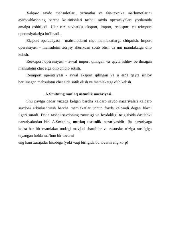 Xalqaro  savdo  mahsulotlari,  xizmatlar  va  fan-texnika  ma’lumotlarini
ayirboshlashning  barcha  ko‘rinishlari  tashqi  savdo  operatsiyalari  yordamida
amalga  oshiriladi.  Ular  o‘z  navbatida  eksport,  import,  reeksport  va  reimport
operatsiyalariga bo‘linadi.
Eksport operatsiyasi - mahsulotlarni chet mamlakatlarga chiqarish. Import
operatsiyasi - mahsulotni xorijiy sherikdan sotib olish va uni mamlakatga olib
kelish.
Reeksport operatsiyasi - avval import qilingan va qayta ishlov berilmagan
mahsulotni chet elga olib chiqib sotish.
Reimport  operatsiyasi  -  avval  eksport  qilingan  va  u  erda  qayta  ishlov
berilmagan mahsulotni chet elda sotib olish va mamlakatga olib kelish.
A.Smitning mutlaq ustunlik nazariyasi.
Shu paytga qadar yuzaga kelgan barcha xalqaro savdo nazariyalari xalqaro
savdoni erkinlashtirish barcha mamlakatlar uchun foyda keltiradi degan fikrni
ilgari suradi. Erkin tashqi savdoning zarurligi va foydaliligi to‘g‘risida dastlabki
nazariyalardan  biri  A.Smitning  mutlaq  ustunlik  nazariyasidir.  Bu  nazariyaga
ko‘ra har bir mamlakat undagi mavjud sharoitlar va resurslar o‘ziga xosligiga
tayangan holda ma’lum bir tovarni
eng kam xarajatlar hisobiga (yoki vaqt birligida bu tovarni eng ko‘p)
