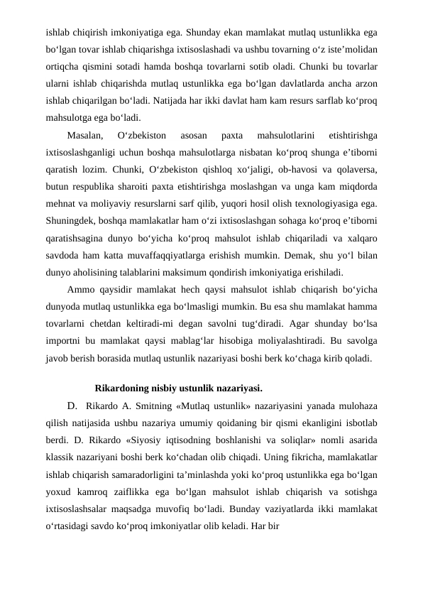 ishlab chiqirish imkoniyatiga ega. Shunday ekan mamlakat mutlaq ustunlikka ega
bo‘lgan tovar ishlab chiqarishga ixtisoslashadi va ushbu tovarning o‘z iste’molidan
ortiqcha qismini sotadi hamda boshqa tovarlarni sotib oladi. Chunki bu tovarlar
ularni ishlab chiqarishda mutlaq ustunlikka ega bo‘lgan davlatlarda ancha arzon
ishlab chiqarilgan bo‘ladi. Natijada har ikki davlat ham kam resurs sarflab ko‘proq
mahsulotga ega bo‘ladi.
Masalan,  O‘zbekiston  asosan  paxta  mahsulotlarini  etishtirishga
ixtisoslashganligi uchun boshqa mahsulotlarga nisbatan ko‘proq shunga e’tiborni
qaratish lozim. Chunki, O‘zbekiston qishloq xo‘jaligi, ob-havosi va qolaversa,
butun respublika sharoiti paxta etishtirishga moslashgan va unga kam miqdorda
mehnat va moliyaviy resurslarni sarf qilib, yuqori hosil olish texnologiyasiga ega.
Shuningdek, boshqa mamlakatlar ham o‘zi ixtisoslashgan sohaga ko‘proq e’tiborni
qaratishsagina dunyo bo‘yicha ko‘proq mahsulot ishlab chiqariladi va xalqaro
savdoda ham katta muvaffaqqiyatlarga erishish mumkin. Demak, shu yo‘l bilan
dunyo aholisining talablarini maksimum qondirish imkoniyatiga erishiladi.
Ammo qaysidir mamlakat hech qaysi mahsulot ishlab chiqarish bo‘yicha
dunyoda mutlaq ustunlikka ega bo‘lmasligi mumkin. Bu esa shu mamlakat hamma
tovarlarni  chetdan keltiradi-mi  degan savolni  tug‘diradi. Agar  shunday bo‘lsa
importni bu mamlakat qaysi mablag‘lar hisobiga moliyalashtiradi. Bu savolga
javob berish borasida mutlaq ustunlik nazariyasi boshi berk ko‘chaga kirib qoladi.
                    Rikardoning nisbiy ustunlik nazariyasi.
D.
Rikardo A. Smitning «Mutlaq ustunlik» nazariyasini yanada mulohaza
qilish natijasida ushbu nazariya umumiy qoidaning bir qismi ekanligini isbotlab
berdi. D. Rikardo «Siyosiy iqtisodning boshlanishi va soliqlar» nomli asarida
klassik nazariyani boshi berk ko‘chadan olib chiqadi. Uning fikricha, mamlakatlar
ishlab chiqarish samaradorligini ta’minlashda yoki ko‘proq ustunlikka ega bo‘lgan
yoxud  kamroq  zaiflikka  ega  bo‘lgan  mahsulot  ishlab  chiqarish  va  sotishga
ixtisoslashsalar maqsadga muvofiq bo‘ladi. Bunday vaziyatlarda ikki mamlakat
o‘rtasidagi savdo ko‘proq imkoniyatlar olib keladi. Har bir
