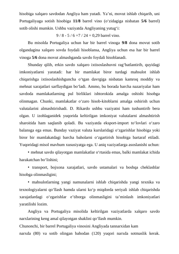 hisobiga xalqaro savdodan Angliya ham yutadi. Ya’ni, movut ishlab chiqarib, uni
Portugaliyaga sotish hisobiga  11/8  barrel vino (o‘zidagiga nisbatan  5/6  barrel)
sotib olishi mumkin. Ushbu vaziyatda Angliyaning yutug‘i:
9 / 8 - 5 / 6 =7 / 24 = 0,29 barrel vino.
Bu misolda Portugaliya uchun har bir barrel vinoga  9/8  dona movut sotib
olgandagina xalqaro sovda foydali hisoblansa, Angliya uchun esa har bir barrel
vinoga 5/6 dona movut almashganda savdo foydali hisoblanadi.
Shunday qilib, erkin savdo xalqaro ixtisoslashuvni rag‘batlantirib, quyidagi
imkoniyatlarni  yaratadi:  har  bir  mamlakat  biror  turdagi  mahsulot  ishlab
chiqarishga  ixtisoslashishguncha  o‘tgan  davrgiga  nisbatan  kamroq  moddiy  va
mehnat xarajatlari sarflaydigan bo‘ladi. Ammo, bu borada barcha nazariyalar ham
savdoda  mamlakatlarning  pul  birliklari  ishtorokida  amalga  oshishi  hisobga
olinmagan. Chunki, mamlakatlar o‘zaro hisob-kitoblarni amalga oshirish uchun
valutalarini  almashtirishadi.  D.  Rikardo  ushbu  vaziyatni  ham  tushuntirib bera
olgan. U izohlaganidek yuqorida keltirilgan imkoniyat valutalarni almashtirish
sharoitida ham  saqlanib  qoladi. Bu vaziyatda eksport-import  to‘lovlari  o‘zaro
balansga ega emas. Bunday vaziyat valuta kurslaridagi o‘zgarishlar hisobiga yoki
biror bir mamlakatdagi  barcha baholarni  o‘zgartirish hisobiga bartaraf etiladi.
Yuqoridagi misol mavhum xususiyatga ega. U aniq vaziyatlarga asoslanishi uchun:
• mehnat savdo qilayotgan mamlakatlar o‘rtasida emas, balki mamlakat ichida
harakatchan bo‘lishini;
• transport,  bojxona  xarajatlari,  savdo  ustamalari  va  boshqa  cheklashlar
hisobga olinmasligini;
• mahsulotlarning yangi namunalarni ishlab chiqarishda yangi texnika va
texnologiyalarni qo‘llash hamda ularni ko‘p miqdorda seriyali ishlab chiqarishda
xarajatlardagi  o‘zgarishlar  e’tiborga  olinmasligini  ta’minlash  imkoniyatlari
yaratilishi lozim.
Angliya  va  Portugaliya  misolida  keltirilgan  vaziyatlarda  xalqaro  savdo
narxlarining keng amal qilayotgan shaklini qo‘llash mumkin.
Chunonchi, bir barrel Portugaliya vinosini Angliyada tannarxidan kam
narxda  (80)  va  sotib  olingan  bahodan  (120)  yuqori  narxda  sotmaslik  kerak.
