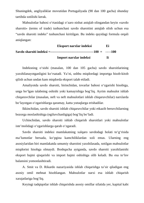 Shuningdek, angliyaliklar movutidan Portugaliyada (90 dan 100 gacha) shunday
tartibda sotilishi kerak.
Mahsulotlar bahosi o‘rtasidagi o‘zaro nisbat aniqlab olingandan keyin «savdo
sharoiti» (terms of trade) tushunchasi savdo sharoitini aniqlab olish uchun esa
“savdo sharoiti indeks” tushunchasi kiritilgan. Bu indeks quyidagi formula orqali
aniqlangan:
Eksport narxlar indeksi
Ei
Savdo sharoiti indeksi =--------------------------------------100 =
----100
Import narxlar indeksi
Ii
Indeksning  o‘sishi  (masalan,  100  dan  105  gacha)  savdo  sharoitlarining
yaxshilanayotganligini ko‘rsatadi. Ya’ni, ushbu miqdordagi importga hisob-kitob
qilish uchun undan kam miqdorda eksport talab etiladi.
Amaliyotda savdo sharoiti, birinchidan, tovarlar bahosi o‘zgarishi hisobiga,
unga bo‘lgan talabning oshishi yoki kamayishiga bog‘liq. Ayrim mahsulot ishlab
chiqaruvchilar (masalan, neft va neft mahsulotlari ishlab chiqaruvchilar) narxlarda
bo‘layotgan o‘zgarishlarga qaramay, katta yutuqlarga erishadilar.
Ikkinchidan, savdo sharoiti ishlab chiqaruvchilar yoki etkazib beruvchilarning
bozorga moslashishiga (egiluvchanligiga) bog‘liq bo‘ladi.
Uchinchidan,  savdo  sharoiti  ishlab  chiqarish  sharoitlari  yoki  mahsulotlar
iste’molidagi o‘zgarishlarga qarab o‘zgaradi.
Savdo sharoiti indeksi  mamlakatning xalqaro savdodagi  holati to‘g‘risida
ma’lumotlar  bersada,  ko‘pgina  kamchiliklardan  xoli  emas.  Ularning  eng
asosiylaridan biri mamlakatda umumiy sharoitni yaxshilasada, sotilgan mahsulotlar
miqdorini  hisobga  olmaydi.  Boshqacha  aytganda,  savdo  sharoiti  yaxshilanishi
eksport hajmi qisqarishi va import hajmi oshishiga olib keladi. Bu esa to‘lov
balansini yomonlashtiradi.
A. Smit va D. Rikardo nazariyasida ishlab chiqarishga ta’sir qiladigan eng
asosiy  omil  mehnat  hisoblangan.  Mahsulotlar  narxi  esa  ishlab  chiqarish
xarajatlariga bog‘liq.
Keyingi tadqiqotlar ishlab chiqarishda asosiy omillar sifatida yer, kapital kabi
