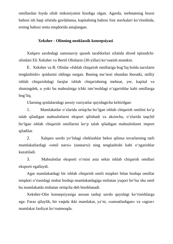 omillardan foyda olish imkoniyatini hisobga olgan. Agarda, mehnatning bozor
bahosi ish haqi sifatida gavdalansa, kapitalning bahosi foiz stavkalari ko‘rinishida,
erning bahosi renta miqdorida aniqlangan.
Xeksher - Olinning neoklassik konsepsiyasi
Xalqaro savdodagi zamonaviy qarash tarafdorlari sifatida shved iqtisodchi-
olimlari Eli Xeksher va Bertil Olinlarni (30-yillar) ko‘rsatish mumkin.
E. Xeksher va B. Olinlar «Ishlab chiqarish omillariga bog‘liq holda narxlarni
tenglashishi» qoidasini oldinga surgan. Buning ma’nosi shundan iboratki, milliy
ishlab  chiqarishdagi  farqlar  ishlab  chiqarishning  mehnat,  yer,  kapital  va
shuningdek, u yoki bu mahsulotga ichki iste’moldagi o‘zgarishlar kabi omillarga
bog‘liq.
Ularning qoidalaridagi asosiy vaziyatlar quyidagicha keltirilgan:
1.
 Mamlakatlar o‘zlarida ortiqcha bo‘lgan ishlab chiqarish omilini ko‘p
talab  qiladigan  mahsulotlarni  eksport  qilishadi  va  aksincha,  o‘zlarida  taqchil
bo‘lgan  ishlab  chiqarish  omillarini  ko‘p  talab  qiladigan  mahsulotlarni  import
qiladilar.
2.
 Xalqaro savdo yo‘lidagi cheklashlar bekor qilinsa tovarlarning turli
mamlakatlardagi  «omil  narxi»  (tannarxi)  ning  tenglashishi  kabi  o‘zgarishlar
kuzatiladi.
3.
 Mahsulotlar  eksporti  o‘rnini  asta  sekin  ishlab  chiqarish  omillari
eksporti egallaydi.
Agar mamlakatdagi bir ishlab chiqarish omili miqdori bilan boshqa omillar
miqdori o‘rtasidagi nisbat boshqa mamlakatdagiga nisbatan yuqori bo‘lsa shu omil
bu mamlakatda nisbatan ortiqcha deb hisoblanadi.
Xeksher-Olin  konsepsiyasiga  asosan  tashqi  savdo  quyidagi  ko‘rinishlarga
ega: Faraz qilaylik, bir vaqtda ikki mamlakat, ya’ni, «sanoatlashgan» va «agrar»
mamlakat faoliyat ko‘rsatmoqda.
