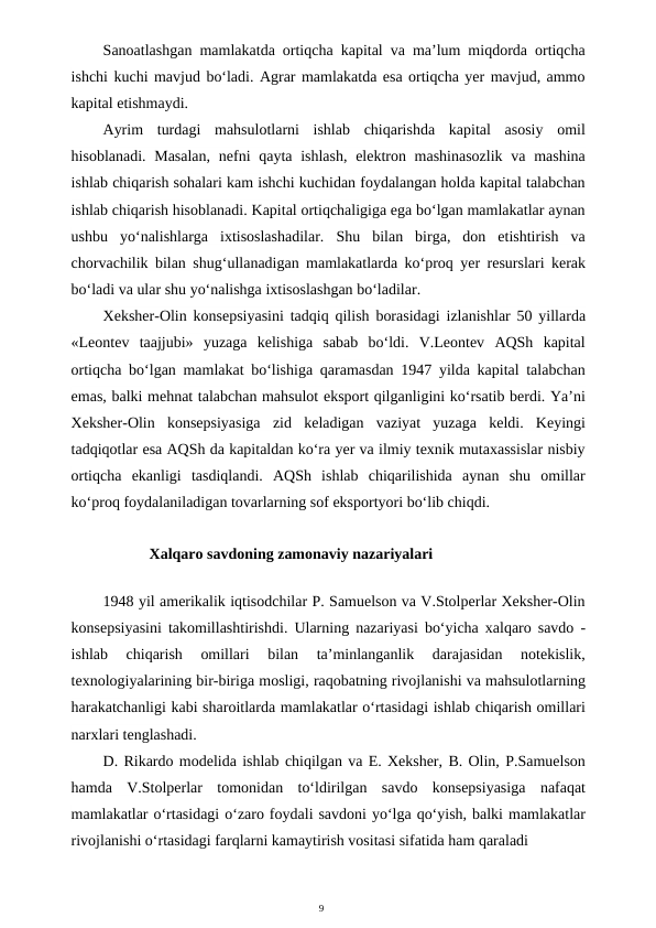 9
Sanoatlashgan mamlakatda ortiqcha kapital va ma’lum miqdorda ortiqcha
ishchi kuchi mavjud bo‘ladi. Agrar mamlakatda esa ortiqcha yer mavjud, ammo
kapital etishmaydi.
Ayrim  turdagi  mahsulotlarni  ishlab  chiqarishda  kapital  asosiy  omil
hisoblanadi. Masalan,  nefni  qayta ishlash, elektron mashinasozlik  va mashina
ishlab chiqarish sohalari kam ishchi kuchidan foydalangan holda kapital talabchan
ishlab chiqarish hisoblanadi. Kapital ortiqchaligiga ega bo‘lgan mamlakatlar aynan
ushbu  yo‘nalishlarga  ixtisoslashadilar.  Shu  bilan  birga,  don  etishtirish  va
chorvachilik bilan shug‘ullanadigan mamlakatlarda ko‘proq yer resurslari kerak
bo‘ladi va ular shu yo‘nalishga ixtisoslashgan bo‘ladilar.
Xeksher-Olin konsepsiyasini tadqiq qilish borasidagi izlanishlar 50 yillarda
«Leontev  taajjubi»  yuzaga  kelishiga  sabab  bo‘ldi.  V.Leontev  AQSh  kapital
ortiqcha bo‘lgan mamlakat bo‘lishiga qaramasdan 1947 yilda kapital talabchan
emas, balki mehnat talabchan mahsulot eksport qilganligini ko‘rsatib berdi. Ya’ni
Xeksher-Olin  konsepsiyasiga  zid  keladigan  vaziyat  yuzaga  keldi.  Keyingi
tadqiqotlar esa AQSh da kapitaldan ko‘ra yer va ilmiy texnik mutaxassislar nisbiy
ortiqcha  ekanligi  tasdiqlandi.  AQSh  ishlab  chiqarilishida  aynan  shu  omillar
ko‘proq foydalaniladigan tovarlarning sof eksportyori bo‘lib chiqdi.
Xalqaro savdoning zamonaviy nazariyalari
1948 yil amerikalik iqtisodchilar P. Samuelson va V.Stolperlar Xeksher-Olin
konsepsiyasini takomillashtirishdi. Ularning nazariyasi bo‘yicha xalqaro savdo -
ishlab  chiqarish  omillari  bilan  ta’minlanganlik  darajasidan  notekislik,
texnologiyalarining bir-biriga mosligi, raqobatning rivojlanishi va mahsulotlarning
harakatchanligi kabi sharoitlarda mamlakatlar o‘rtasidagi ishlab chiqarish omillari
narxlari tenglashadi.
D. Rikardo modelida ishlab chiqilgan va E. Xeksher, B. Olin, P.Samuelson
hamda  V.Stolperlar  tomonidan  to‘ldirilgan  savdo  konsepsiyasiga  nafaqat
mamlakatlar o‘rtasidagi o‘zaro foydali savdoni yo‘lga qo‘yish, balki mamlakatlar
rivojlanishi o‘rtasidagi farqlarni kamaytirish vositasi sifatida ham qaraladi
