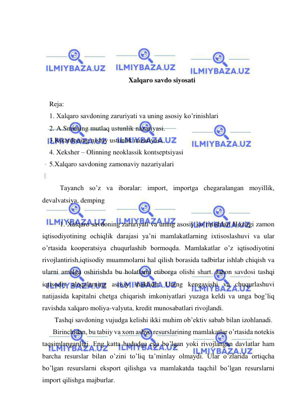  
 
 
 
 
 
Xalqaro savdo siyosati 
 
Reja: 
1. Xalqaro savdoning zaruriyati va uning asosiy ko’rinishlari  
2. A.Smitning mutlaq ustunlik nazariyasi.  
3.Rikardoning nisbiy ustunlik nazariyasi.  
4. Xeksher – Olinning neoklassik kontseptsiyasi  
5.Xalqaro savdoning zamonaviy nazariyalari  
 
 
Tayanch so’z va iboralar: import, importga chegaralangan moyillik, 
devalvatsiya, demping  
 
 
1. Xalqaro savdoning zaruriyati va uning asosiy ko’rinishlari Hozirgi zamon 
iqtisodiyotining ochiqlik darajasi ya’ni mamlakatlarning ixtisoslashuvi va ular 
o’rtasida kooperatsiya chuqurlashib bormoqda. Mamlakatlar o’z iqtisodiyotini 
rivojlantirish,iqtisodiy muammolarni hal qilish borasida tadbirlar ishlab chiqish va 
ularni amalga oshirishda bu holatlarni etiborga olishi shart. Jahon savdosi tashqi 
iqtisodiy aloqalarning asosiy shaklidir. Uning kengayishi va chuqurlashuvi 
natijasida kapitalni chetga chiqarish imkoniyatlari yuzaga keldi va unga bog’liq 
ravishda xalqaro moliya-valyuta, kredit munosabatlari rivojlandi.  
   Tashqi savdoning vujudga kelishi ikki muhim ob’ektiv sabab bilan izohlanadi.  
  Birinchidan, bu tabiiy va xom ashyo resurslarining mamlakatlar o’rtasida notekis 
taqsimlanganligi. Eng katta hududga ega bo’lgan yoki rivojlangan davlatlar ham 
barcha resurslar bilan o’zini to’liq ta’minlay olmaydi. Ular o’zlarida ortiqcha 
bo’lgan resurslarni eksport qilishga va mamlakatda taqchil bo’lgan resurslarni 
import qilishga majburlar.  
