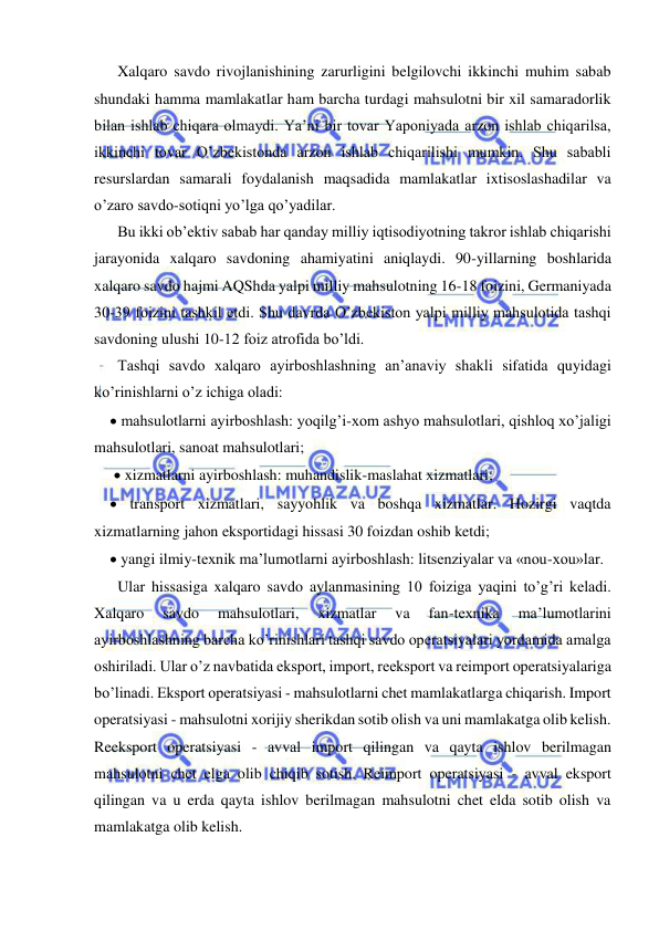  
 
  Xalqaro savdo rivojlanishining zarurligini belgilovchi ikkinchi muhim sabab 
shundaki hamma mamlakatlar ham barcha turdagi mahsulotni bir xil samaradorlik 
bilan ishlab chiqara olmaydi. Ya’ni bir tovar Yaponiyada arzon ishlab chiqarilsa, 
ikkinchi tovar O’zbekistonda arzon ishlab chiqarilishi mumkin. Shu sababli 
resurslardan samarali foydalanish maqsadida mamlakatlar ixtisoslashadilar va 
o’zaro savdo-sotiqni yo’lga qo’yadilar.  
  Bu ikki ob’ektiv sabab har qanday milliy iqtisodiyotning takror ishlab chiqarishi 
jarayonida xalqaro savdoning ahamiyatini aniqlaydi. 90-yillarning boshlarida 
xalqaro savdo hajmi AQShda yalpi milliy mahsulotning 16-18 foizini, Germaniyada 
30-39 foizini tashkil etdi. Shu davrda O’zbekiston yalpi milliy mahsulotida tashqi 
savdoning ulushi 10-12 foiz atrofida bo’ldi.  
  Tashqi savdo xalqaro ayirboshlashning an’anaviy shakli sifatida quyidagi 
ko’rinishlarni o’z ichiga oladi:  
 mahsulotlarni ayirboshlash: yoqilg’i-xom ashyo mahsulotlari, qishloq xo’jaligi 
mahsulotlari, sanoat mahsulotlari;  
  xizmatlarni ayirboshlash: muhandislik-maslahat xizmatlari;  
 transport xizmatlari, sayyohlik va boshqa xizmatlar. Hozirgi vaqtda 
xizmatlarning jahon eksportidagi hissasi 30 foizdan oshib ketdi;  
 yangi ilmiy-texnik ma’lumotlarni ayirboshlash: litsenziyalar va «nou-xou»lar.  
  Ular hissasiga xalqaro savdo aylanmasining 10 foiziga yaqini to’g’ri keladi. 
Xalqaro 
savdo 
mahsulotlari, 
xizmatlar 
va 
fan-texnika 
ma’lumotlarini 
ayirboshlashning barcha ko’rinishlari tashqi savdo operatsiyalari yordamida amalga 
oshiriladi. Ular o’z navbatida eksport, import, reeksport va reimport operatsiyalariga 
bo’linadi. Eksport operatsiyasi - mahsulotlarni chet mamlakatlarga chiqarish. Import 
operatsiyasi - mahsulotni xorijiy sherikdan sotib olish va uni mamlakatga olib kelish. 
Reeksport operatsiyasi - avval import qilingan va qayta ishlov berilmagan 
mahsulotni chet elga olib chiqib sotish. Reimport operatsiyasi - avval eksport 
qilingan va u erda qayta ishlov berilmagan mahsulotni chet elda sotib olish va 
mamlakatga olib kelish. 
