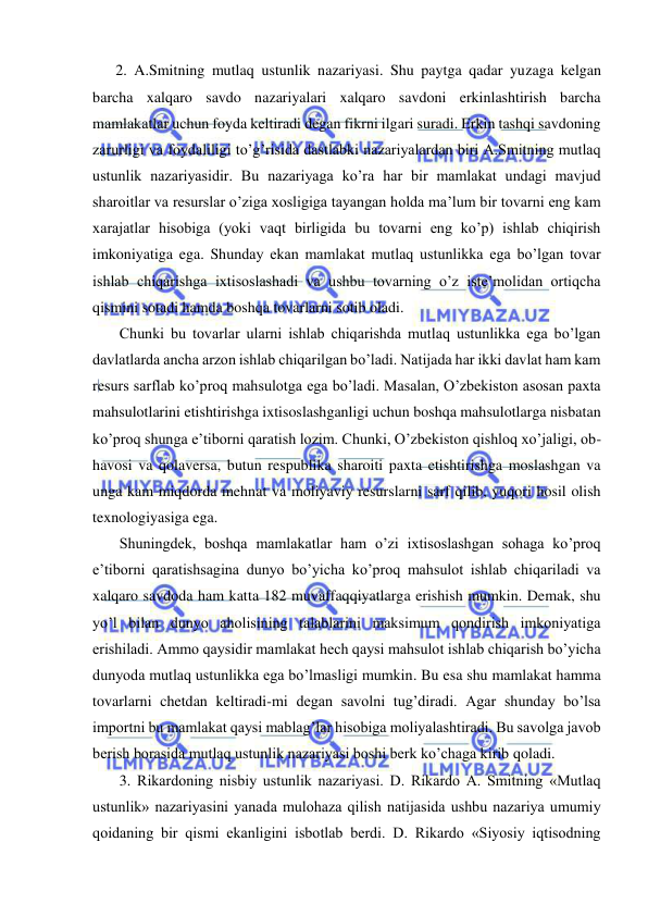  
 
  2. A.Smitning mutlaq ustunlik nazariyasi. Shu paytga qadar yuzaga kelgan 
barcha xalqaro savdo nazariyalari xalqaro savdoni erkinlashtirish barcha 
mamlakatlar uchun foyda keltiradi degan fikrni ilgari suradi. Erkin tashqi savdoning 
zarurligi va foydaliligi to’g’risida dastlabki nazariyalardan biri A.Smitning mutlaq 
ustunlik nazariyasidir. Bu nazariyaga ko’ra har bir mamlakat undagi mavjud 
sharoitlar va resurslar o’ziga xosligiga tayangan holda ma’lum bir tovarni eng kam 
xarajatlar hisobiga (yoki vaqt birligida bu tovarni eng ko’p) ishlab chiqirish 
imkoniyatiga ega. Shunday ekan mamlakat mutlaq ustunlikka ega bo’lgan tovar 
ishlab chiqarishga ixtisoslashadi va ushbu tovarning o’z iste’molidan ortiqcha 
qismini sotadi hamda boshqa tovarlarni sotib oladi.  
   Chunki bu tovarlar ularni ishlab chiqarishda mutlaq ustunlikka ega bo’lgan 
davlatlarda ancha arzon ishlab chiqarilgan bo’ladi. Natijada har ikki davlat ham kam 
resurs sarflab ko’proq mahsulotga ega bo’ladi. Masalan, O’zbekiston asosan paxta 
mahsulotlarini etishtirishga ixtisoslashganligi uchun boshqa mahsulotlarga nisbatan 
ko’proq shunga e’tiborni qaratish lozim. Chunki, O’zbekiston qishloq xo’jaligi, ob-
havosi va qolaversa, butun respublika sharoiti paxta etishtirishga moslashgan va 
unga kam miqdorda mehnat va moliyaviy resurslarni sarf qilib, yuqori hosil olish 
texnologiyasiga ega.  
   Shuningdek, boshqa mamlakatlar ham o’zi ixtisoslashgan sohaga ko’proq 
e’tiborni qaratishsagina dunyo bo’yicha ko’proq mahsulot ishlab chiqariladi va 
xalqaro savdoda ham katta 182 muvaffaqqiyatlarga erishish mumkin. Demak, shu 
yo’l bilan dunyo aholisining talablarini maksimum qondirish imkoniyatiga 
erishiladi. Ammo qaysidir mamlakat hech qaysi mahsulot ishlab chiqarish bo’yicha 
dunyoda mutlaq ustunlikka ega bo’lmasligi mumkin. Bu esa shu mamlakat hamma 
tovarlarni chetdan keltiradi-mi degan savolni tug’diradi. Agar shunday bo’lsa 
importni bu mamlakat qaysi mablag’lar hisobiga moliyalashtiradi. Bu savolga javob 
berish borasida mutlaq ustunlik nazariyasi boshi berk ko’chaga kirib qoladi. 
   3. Rikardoning nisbiy ustunlik nazariyasi. D. Rikardo A. Smitning «Mutlaq 
ustunlik» nazariyasini yanada mulohaza qilish natijasida ushbu nazariya umumiy 
qoidaning bir qismi ekanligini isbotlab berdi. D. Rikardo «Siyosiy iqtisodning 
