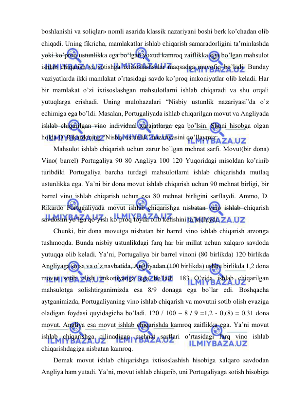  
 
boshlanishi va soliqlar» nomli asarida klassik nazariyani boshi berk ko’chadan olib 
chiqadi. Uning fikricha, mamlakatlar ishlab chiqarish samaradorligini ta’minlashda 
yoki ko’proq ustunlikka ega bo’lgan yoxud kamroq zaiflikka ega bo’lgan mahsulot 
ishlab chiqarish va sotishga ixtisoslashsalar maqsadga muvofiq bo’ladi. Bunday 
vaziyatlarda ikki mamlakat o’rtasidagi savdo ko’proq imkoniyatlar olib keladi. Har 
bir mamlakat o’zi ixtisoslashgan mahsulotlarni ishlab chiqaradi va shu orqali 
yutuqlarga erishadi. Uning mulohazalari “Nisbiy ustunlik nazariyasi”da o’z 
echimiga ega bo’ldi. Masalan, Portugaliyada ishlab chiqarilgan movut va Angliyada 
ishlab chiqarilgan vino individual xarajatlarga ega bo’lsin. Shuni hisobga olgan 
holda D. Rikardoning “Nisbiy ustunlik” nazariyasini qo’llaymiz: 
   Mahsulot ishlab chiqarish uchun zarur bo’lgan mehnat sarfi. Movut(bir dona) 
Vino( barrel) Portugaliya 90 80 Angliya 100 120 Yuqoridagi misoldan ko’rinib 
turibdiki Portugaliya barcha turdagi mahsulotlarni ishlab chiqarishda mutlaq 
ustunlikka ega. Ya’ni bir dona movut ishlab chiqarish uchun 90 mehnat birligi, bir 
barrel vino ishlab chiqarish uchun esa 80 mehnat birligini sarflaydi. Ammo, D. 
Rikardo Portugaliyada movut ishlab chiqarishga nisbatan vino ishlab chiqarish 
savdosini yo’lga qo’yish ko’proq foyda olib kelishini ta’kidlaydi.  
   Chunki, bir dona movutga nisbatan bir barrel vino ishlab chiqarish arzonga 
tushmoqda. Bunda nisbiy ustunlikdagi farq har bir millat uchun xalqaro savdoda 
yutuqqa olib keladi. Ya’ni, Portugaliya bir barrel vinoni (80 birlikda) 120 birlikda 
Angliyaga sotsa va o’z navbatida, Angliyadan (100 birlikda) ushbu birlikda 1,2 dona 
movut sotib olish imkoniyatiga ega bo’ladi. 183 O’zida ishlab chiqarilgan 
mahsulotga solishtirganimizda esa 8/9 donaga ega bo’lar edi. Boshqacha 
aytganimizda, Portugaliyaning vino ishlab chiqarish va movutni sotib olish evaziga 
oladigan foydasi quyidagicha bo’ladi. 120 / 100 – 8 / 9 =1,2 - 0,(8) = 0,31 dona 
movut. Angliya esa movut ishlab chiqarishda kamroq zaiflikka ega. Ya’ni movut 
ishlab chiqarishga qilinadigan mehnat sarflari o’rtasidagi farq vino ishlab 
chiqarishdagiga nisbatan kamroq.  
   Demak movut ishlab chiqarishga ixtisoslashish hisobiga xalqaro savdodan 
Angliya ham yutadi. Ya’ni, movut ishlab chiqarib, uni Portugaliyaga sotish hisobiga 

