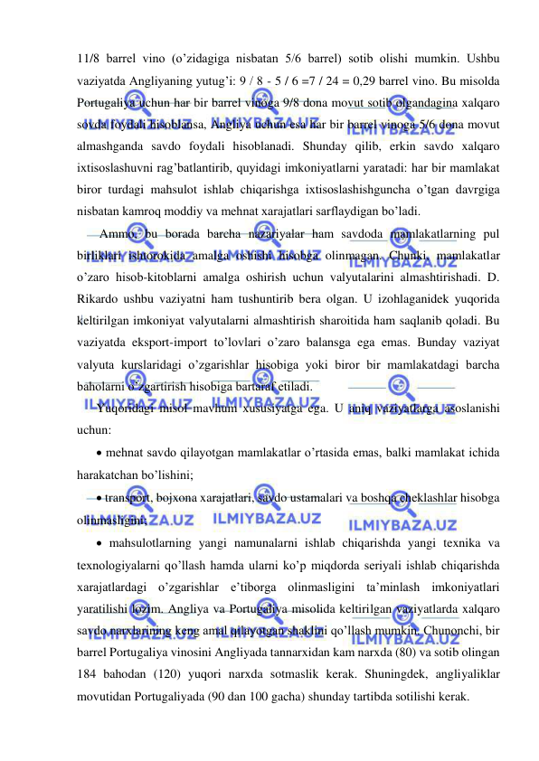  
 
11/8 barrel vino (o’zidagiga nisbatan 5/6 barrel) sotib olishi mumkin. Ushbu 
vaziyatda Angliyaning yutug’i: 9 / 8 - 5 / 6 =7 / 24 = 0,29 barrel vino. Bu misolda 
Portugaliya uchun har bir barrel vinoga 9/8 dona movut sotib olgandagina xalqaro 
sovda foydali hisoblansa, Angliya uchun esa har bir barrel vinoga 5/6 dona movut 
almashganda savdo foydali hisoblanadi. Shunday qilib, erkin savdo xalqaro 
ixtisoslashuvni rag’batlantirib, quyidagi imkoniyatlarni yaratadi: har bir mamlakat 
biror turdagi mahsulot ishlab chiqarishga ixtisoslashishguncha o’tgan davrgiga 
nisbatan kamroq moddiy va mehnat xarajatlari sarflaydigan bo’ladi.  
   Ammo, bu borada barcha nazariyalar ham savdoda mamlakatlarning pul 
birliklari ishtorokida amalga oshishi hisobga olinmagan. Chunki, mamlakatlar 
o’zaro hisob-kitoblarni amalga oshirish uchun valyutalarini almashtirishadi. D. 
Rikardo ushbu vaziyatni ham tushuntirib bera olgan. U izohlaganidek yuqorida 
keltirilgan imkoniyat valyutalarni almashtirish sharoitida ham saqlanib qoladi. Bu 
vaziyatda eksport-import to’lovlari o’zaro balansga ega emas. Bunday vaziyat 
valyuta kurslaridagi o’zgarishlar hisobiga yoki biror bir mamlakatdagi barcha 
baholarni o’zgartirish hisobiga bartaraf etiladi.  
  Yuqoridagi misol mavhum xususiyatga ega. U aniq vaziyatlarga asoslanishi 
uchun: 
   mehnat savdo qilayotgan mamlakatlar o’rtasida emas, balki mamlakat ichida 
harakatchan bo’lishini;  
   transport, bojxona xarajatlari, savdo ustamalari va boshqa cheklashlar hisobga 
olinmasligini;   
   mahsulotlarning yangi namunalarni ishlab chiqarishda yangi texnika va 
texnologiyalarni qo’llash hamda ularni ko’p miqdorda seriyali ishlab chiqarishda 
xarajatlardagi o’zgarishlar e’tiborga olinmasligini ta’minlash imkoniyatlari 
yaratilishi lozim. Angliya va Portugaliya misolida keltirilgan vaziyatlarda xalqaro 
savdo narxlarining keng amal qilayotgan shaklini qo’llash mumkin. Chunonchi, bir 
barrel Portugaliya vinosini Angliyada tannarxidan kam narxda (80) va sotib olingan 
184 bahodan (120) yuqori narxda sotmaslik kerak. Shuningdek, angliyaliklar 
movutidan Portugaliyada (90 dan 100 gacha) shunday tartibda sotilishi kerak.   
