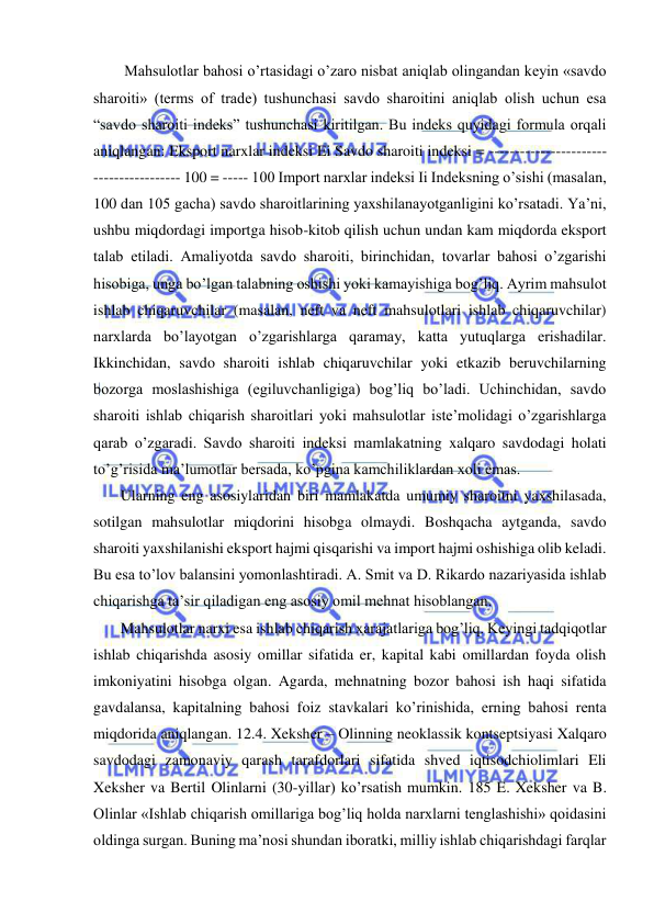  
 
    Mahsulotlar bahosi o’rtasidagi o’zaro nisbat aniqlab olingandan keyin «savdo 
sharoiti» (terms of trade) tushunchasi savdo sharoitini aniqlab olish uchun esa 
“savdo sharoiti indeks” tushunchasi kiritilgan. Bu indeks quyidagi formula orqali 
aniqlangan: Eksport narxlar indeksi Ei Savdo sharoiti indeksi = -----------------------
----------------- 100 = ----- 100 Import narxlar indeksi Ii Indeksning o’sishi (masalan, 
100 dan 105 gacha) savdo sharoitlarining yaxshilanayotganligini ko’rsatadi. Ya’ni, 
ushbu miqdordagi importga hisob-kitob qilish uchun undan kam miqdorda eksport 
talab etiladi. Amaliyotda savdo sharoiti, birinchidan, tovarlar bahosi o’zgarishi 
hisobiga, unga bo’lgan talabning oshishi yoki kamayishiga bog’liq. Ayrim mahsulot 
ishlab chiqaruvchilar (masalan, neft va neft mahsulotlari ishlab chiqaruvchilar) 
narxlarda bo’layotgan o’zgarishlarga qaramay, katta yutuqlarga erishadilar. 
Ikkinchidan, savdo sharoiti ishlab chiqaruvchilar yoki etkazib beruvchilarning 
bozorga moslashishiga (egiluvchanligiga) bog’liq bo’ladi. Uchinchidan, savdo 
sharoiti ishlab chiqarish sharoitlari yoki mahsulotlar iste’molidagi o’zgarishlarga 
qarab o’zgaradi. Savdo sharoiti indeksi mamlakatning xalqaro savdodagi holati 
to’g’risida ma’lumotlar bersada, ko’pgina kamchiliklardan xoli emas.  
   Ularning eng asosiylaridan biri mamlakatda umumiy sharoitni yaxshilasada, 
sotilgan mahsulotlar miqdorini hisobga olmaydi. Boshqacha aytganda, savdo 
sharoiti yaxshilanishi eksport hajmi qisqarishi va import hajmi oshishiga olib keladi. 
Bu esa to’lov balansini yomonlashtiradi. A. Smit va D. Rikardo nazariyasida ishlab 
chiqarishga ta’sir qiladigan eng asosiy omil mehnat hisoblangan.  
   Mahsulotlar narxi esa ishlab chiqarish xarajatlariga bog’liq. Keyingi tadqiqotlar 
ishlab chiqarishda asosiy omillar sifatida er, kapital kabi omillardan foyda olish 
imkoniyatini hisobga olgan. Agarda, mehnatning bozor bahosi ish haqi sifatida 
gavdalansa, kapitalning bahosi foiz stavkalari ko’rinishida, erning bahosi renta 
miqdorida aniqlangan. 12.4. Xeksher – Olinning neoklassik kontseptsiyasi Xalqaro 
savdodagi zamonaviy qarash tarafdorlari sifatida shved iqtisodchiolimlari Eli 
Xeksher va Bertil Olinlarni (30-yillar) ko’rsatish mumkin. 185 E. Xeksher va B. 
Olinlar «Ishlab chiqarish omillariga bog’liq holda narxlarni tenglashishi» qoidasini 
oldinga surgan. Buning ma’nosi shundan iboratki, milliy ishlab chiqarishdagi farqlar 
