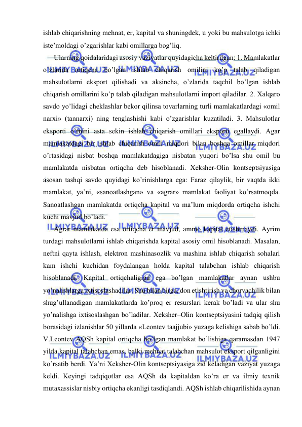  
 
ishlab chiqarishning mehnat, er, kapital va shuningdek, u yoki bu mahsulotga ichki 
iste’moldagi o’zgarishlar kabi omillarga bog’liq.  
  Ularning qoidalaridagi asosiy vaziyatlar quyidagicha keltirilgan: 1. Mamlakatlar 
o’zlarida ortiqcha bo’lgan ishlab chiqarish omilini ko’p talab qiladigan 
mahsulotlarni eksport qilishadi va aksincha, o’zlarida taqchil bo’lgan ishlab 
chiqarish omillarini ko’p talab qiladigan mahsulotlarni import qiladilar. 2. Xalqaro 
savdo yo’lidagi cheklashlar bekor qilinsa tovarlarning turli mamlakatlardagi «omil 
narxi» (tannarxi) ning tenglashishi kabi o’zgarishlar kuzatiladi. 3. Mahsulotlar 
eksporti o’rnini asta sekin ishlab chiqarish omillari eksporti egallaydi. Agar 
mamlakatdagi bir ishlab chiqarish omili miqdori bilan boshqa omillar miqdori 
o’rtasidagi nisbat boshqa mamlakatdagiga nisbatan yuqori bo’lsa shu omil bu 
mamlakatda nisbatan ortiqcha deb hisoblanadi. Xeksher-Olin kontseptsiyasiga 
asosan tashqi savdo quyidagi ko’rinishlarga ega: Faraz qilaylik, bir vaqtda ikki 
mamlakat, ya’ni, «sanoatlashgan» va «agrar» mamlakat faoliyat ko’rsatmoqda. 
Sanoatlashgan mamlakatda ortiqcha kapital va ma’lum miqdorda ortiqcha ishchi 
kuchi mavjud bo’ladi.  
  Agrar mamlakatda esa ortiqcha er mavjud, ammo kapital etishmaydi. Ayrim 
turdagi mahsulotlarni ishlab chiqarishda kapital asosiy omil hisoblanadi. Masalan, 
neftni qayta ishlash, elektron mashinasozlik va mashina ishlab chiqarish sohalari 
kam ishchi kuchidan foydalangan holda kapital talabchan ishlab chiqarish 
hisoblanadi. Kapital ortiqchaligiga ega bo’lgan mamlakatlar aynan ushbu 
yo’nalishlarga ixtisoslashadilar. Shu bilan birga, don etishtirish va chorvachilik bilan 
shug’ullanadigan mamlakatlarda ko’proq er resurslari kerak bo’ladi va ular shu 
yo’nalishga ixtisoslashgan bo’ladilar. Xeksher–Olin kontseptsiyasini tadqiq qilish 
borasidagi izlanishlar 50 yillarda «Leontev taajjubi» yuzaga kelishiga sabab bo’ldi. 
V.Leontev AQSh kapital ortiqcha bo’lgan mamlakat bo’lishiga qaramasdan 1947 
yilda kapital talabchan emas, balki mehnat talabchan mahsulot eksport qilganligini 
ko’rsatib berdi. Ya’ni Xeksher-Olin kontseptsiyasiga zid keladigan vaziyat yuzaga 
keldi. Keyingi tadqiqotlar esa AQSh da kapitaldan ko’ra er va ilmiy texnik 
mutaxassislar nisbiy ortiqcha ekanligi tasdiqlandi. AQSh ishlab chiqarilishida aynan 
