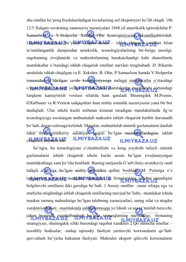  
 
shu omillar ko’proq foydalaniladigan tovarlarning sof eksportyori bo’lib chiqdi. 186 
12.5.Xalqaro savdoning zamonaviy nazariyalari 1948 yil amerikalik iqtisodchilar P. 
Samuelson va V.Stolperlar Xeksher-Olin kontseptsiyasini takomillashtirishdi. 
Ularning nazariyasi bo’yicha xalqaro savdo – ishlab chiqarish omillari bilan 
ta’minlanganlik darajasidan notekislik, texnologiyalarining bir-biriga mosligi, 
raqobatning rivojlanishi va mahsulotlarning harakatchanligi kabi sharoitlarda 
mamlakatlar o’rtasidagi ishlab chiqarish omillari narxlari tenglashadi. D. Rikardo 
modelida ishlab chiqilgan va E. Xeksher, B. Olin, P.Samuelson hamda V.Stolperlar 
tomonidan to’ldirilgan savdo kontseptsiyasiga nafaqat mamlakatlar o’rtasidagi 
o’zaro foydali savdoni yo’lga qo’yish, balki mamlakatlar rivojlanishi o’rtasidagi 
farqlarni kamaytirish vositasi sifatida ham qaraladi Shuningdek M.Pozner, 
GXufbauer va R.Vernon tadqiqotlari ham nisbiy ustunlik nazariyasini yana bir bor 
tasdiqladi. Ular ishchi kuchi nisbatan kimmat turadigan mamlakatlarda ilg’or 
texnologiyaga asoslangan mehnattalab mahsulot ishlab chiqarish baribir daromadli 
bo’ladi, degan xulosaga kelishdi. Masalan, mehnattalab sintetik gazlamalarni dastlab 
fakat ilmiy-gexnikaviy salohiyati yuqori bo’lgan mamlakatlardagina ishlab 
chiqarish mumkin edi.  
  So’ngra, bu texnologiyani o’zlashtirilishi va keng yoyilishi tufayli sintetik 
gazlamalarni ishlab chiqarish ishchi kuchi arzon bo’lgan rivojlanayotgan 
mamlakatlarga xam ko’cha boshladi. Buning natijasida G’arb ilmiy-texnikaviy omil 
tufayli o’zi ega bo’lgan nisbiy ustunlikni qullay boshladi. M. Porterga o’z 
tadqiqotlari natijasida mamlakat tarmoqlari va firmalarining raqobat ustunligini 
belgilovchi omillarni ikki guruhga bo’ladi: 1.Asosiy omillar: -zarur sifatga ega va 
etarlicha miqdordagi ishlab chiqarish omillarinig mavjud bo’lishi; -mamlakat ichida 
mazkur tarmoq mahsulotiga bo’lgan talabning xususiyatlari, uning sifat va miqdor 
xarakteristikalari; -mamlakatda ushbu tarmoqqa yo’ldosh va uni ta’minlab turuvchi, 
jahon bozorida raqobatbardosh bo’lgan tarmoqlarning mavjudligi; -firmaning 
strategiyasi, shuningdek ichki bozordagi raqobat xarakteri 2.Qo’shimcha omillar: -
tasodifiy hodisalar; -tashqi iqtisodiy faoliyat yurituvchi korxonalarni qo’llab-
quvvatlash bo’yicha hukumat faoliyati. Mahsulot eksport qiluvchi korxonalarni 
