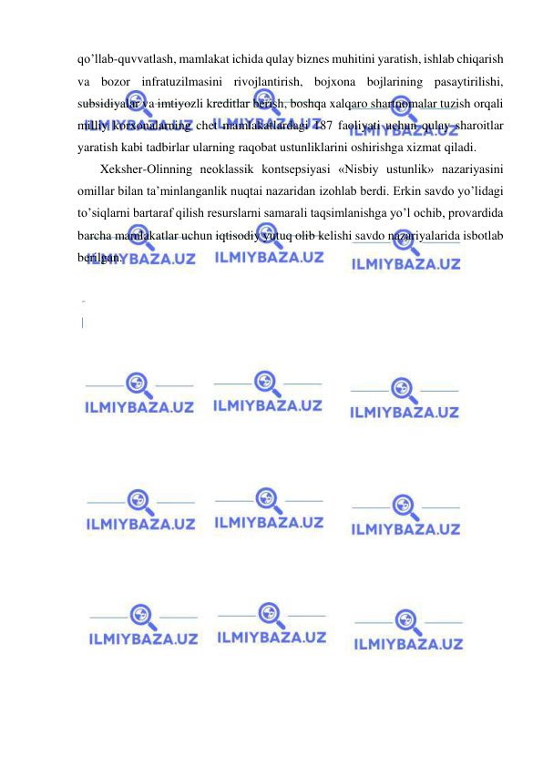  
 
qo’llab-quvvatlash, mamlakat ichida qulay biznes muhitini yaratish, ishlab chiqarish 
va bozor infratuzilmasini rivojlantirish, bojxona bojlarining pasaytirilishi, 
subsidiyalar va imtiyozli kreditlar berish, boshqa xalqaro shartnomalar tuzish orqali 
milliy korxonalarning chet mamlakatlardagi 187 faoliyati uchun qulay sharoitlar 
yaratish kabi tadbirlar ularning raqobat ustunliklarini oshirishga xizmat qiladi.  
   Xeksher-Olinning neoklassik kontsepsiyasi «Nisbiy ustunlik» nazariyasini 
omillar bilan ta’minlanganlik nuqtai nazaridan izohlab berdi. Erkin savdo yo’lidagi 
to’siqlarni bartaraf qilish resurslarni samarali taqsimlanishga yo’l ochib, provardida 
barcha mamlakatlar uchun iqtisodiy yutuq olib kelishi savdo nazariyalarida isbotlab 
berilgan. 
 
