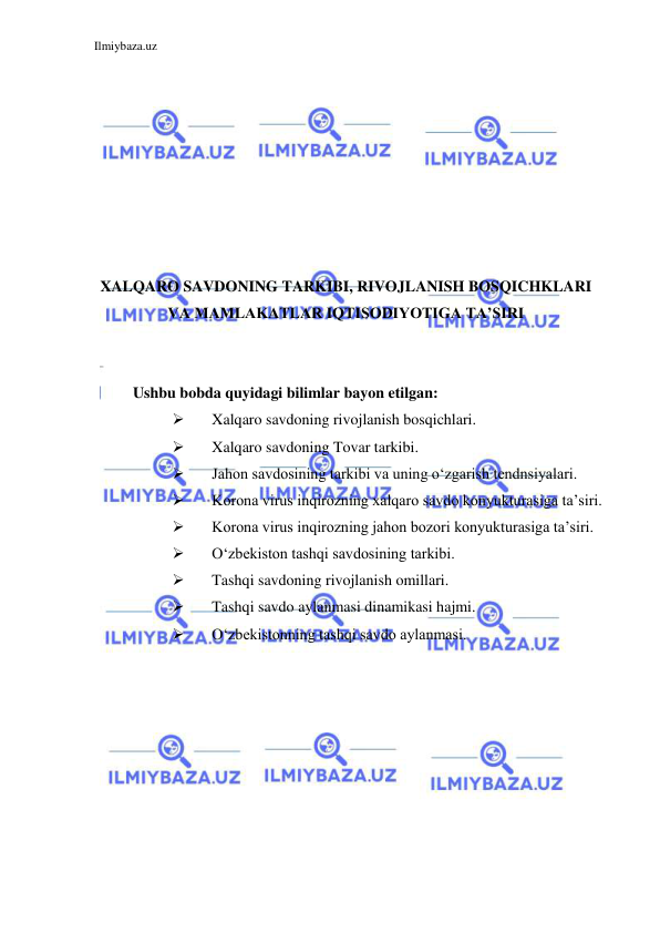 Ilmiybaza.uz 
 
 
 
 
 
 
 
 
 
XALQARO SAVDONING TARKIBI, RIVOJLANISH BOSQICHKLARI 
VA MAMLAKATLAR IQTISODIYOTIGA TA’SIRI 
  
  
Ushbu bobda quyidagi bilimlar bayon etilgan:  
 
Xalqaro savdoning rivojlanish bosqichlari.   
 
Xalqaro savdoning Tovar tarkibi.  
 
Jahon savdosining tarkibi va uning oʻzgarish tendnsiyalari.   
 
Korona virus inqirozning xalqaro savdo konyukturasiga ta’siri.  
 
Korona virus inqirozning jahon bozori konyukturasiga ta’siri.  
 
Oʻzbekiston tashqi savdosining tarkibi.  
 
Tashqi savdoning rivojlanish omillari.  
 
Tashqi savdo aylanmasi dinamikasi hajmi.  
 
Oʻzbekistonning tashqi savdo aylanmasi.  
  
 
 
 
 
 
 
 
