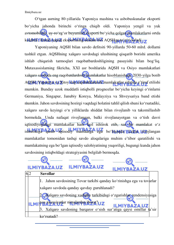 Ilmiybaza.uz 
 
Oʻtgan asrning 80-yillarida Yaponiya mashina va asbobuskunalar eksporti 
boʻyicha jahonda birinchi oʻringa chiqib oldi. Yaponiya yengil va yuk 
avtomobillari, uy-roʻzgʻor buyumlari eksporti boʻyicha qolgan mamlakatlarni ortda 
koldirdi. Ammo yapon eksportining uchdan biri AQSHga toʻgʻri keladi.  
Yaponiyaning AQSH bilan savdo defitsiti 90-yillarda 50-60 mlrd. dollarni 
tashkil etgan. AQSHning xalqaro savdodagi ulushining qisqarib borishi amerika 
ishlab chiqarish tarmoqlari raqobatbardoshligining pasayishi bilan bogʻliq. 
Mutaxassislarning fikricha, ХХI asr boshlarida AQSH va Osiyo mamlakatlari 
xalqaro savdoda eng raqobatdardosh mamlakatlar hisoblanishadi. 2030-yilga borib 
AQSH, Yaponiya va Xitoy eng raqobatbardosh mamlakatlar sifatida e’tirof etilishi 
mumkin. Bunday uzok muddatli istiqbolli prognozlar boʻyicha keyingi oʻrinlarni 
Germaniya, Singapur, Janubiy Koreya, Malayziya va Shveysariya band etishi 
mumkin. Jahon savdosining hozirgi vaqtdagi holatini tahlil qilish shuni koʻrsatadiki, 
xalqaro savdo keyingi oʻn yilliklarda shiddat bilan rivojlanib va takomillashib 
bormokda. Unda nafaqat rivojlangan, balki rivojlanayotgan va oʻtish davri 
iqtisodiyogidagi mamlakatlar ham faol ishtirok etib, xar bir mamlakat oʻz 
ishtirokiga qarab iqtisodiy manfaatga ega boʻlmoqda. Lekin rivojlangan 
mamlakatlar tomonidan tashqi savdo aloqalariga muhim e’tibor qaratilishi va 
mamlakatning ega boʻlgan iqtisodiy salohiyatining yuqoriligi, bugungi kunda jahon 
savdosining istiqboldagi strategiyasini belgilab bermoqda.  
  
   
  
 6.2  
Savollar  
   
1. Jahon savdosining Tovar tarkibi qanday koʻrinishga ega va tovarlar 
xalqaro savdoda qanday qavday guruhlanadi?   
2. Xalqaro savdoning xududiy tarkibidagi oʻzgarishlar  tendensiyasiga 
xos xususiyatlar nimalardan iborat?.   
3. Xalqaro savdoning barqaror oʻsish sur’atiga qaysi omillar ta’sir 
koʻrsatadi?  
   
