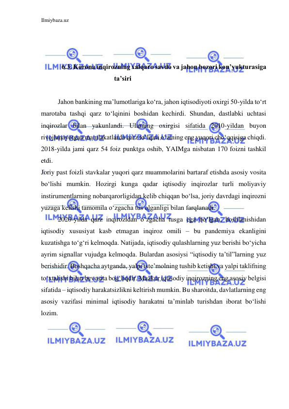 Ilmiybaza.uz 
 
  
  
  
6.3. Korona inqirozning xalqaro savdo va jahon bozori kon’yukturasiga 
ta’siri  
  
Jahon bankining ma’lumotlariga koʻra, jahon iqtisodiyoti oxirgi 50-yilda toʻrt 
marotaba tashqi qarz toʻlqinini boshidan kechirdi. Shundan, dastlabki uchtasi 
inqirozlar bilan yakunlandi. Ularning oxirgisi sifatida 2010-yildan buyon 
rivojlanayotgan mamlakatlarda qarz toʻlqini oʻzining eng yuqori choʻqqisiga chiqdi. 
2018-yilda jami qarz 54 foiz punktga oshib, YAIMga nisbatan 170 foizni tashkil 
etdi.  
Joriy past foizli stavkalar yuqori qarz muammolarini bartaraf etishda asosiy vosita 
boʻlishi mumkin. Hozirgi kunga qadar iqtisodiy inqirozlar turli moliyaviy 
instirumentlarning nobarqarorligidan kelib chiqqan boʻlsa, joriy davrdagi inqirozni 
yuzaga kelishi tamomila oʻzgacha tus olganligi bilan farqlanadi.  
2020-yilda qarz inqirozidan oʻzgacha tusga ega boʻlgan, boshlanishidan 
iqtisodiy xususiyat kasb etmagan inqiroz omili – bu pandemiya ekanligini 
kuzatishga toʻgʻri kelmoqda. Natijada, iqtisodiy qulashlarning yuz berishi boʻyicha 
ayrim signallar vujudga kelmoqda. Bulardan asosiysi “iqtisodiy ta’til”larning yuz 
berishidir. Boshqacha aytganda, yalpi iste’molning tushib ketishi va yalpi taklifning 
toʻxtalishi bilan bevosita bogʻliqdir. Mazkur iqtisodiy inqirozning eng asosiy belgisi 
sifatida – iqtisodiy harakatsizlikni keltirish mumkin. Bu sharoitda, davlatlarning eng 
asosiy vazifasi minimal iqtisodiy harakatni ta’minlab turishdan iborat boʻlishi 
lozim.  
  
