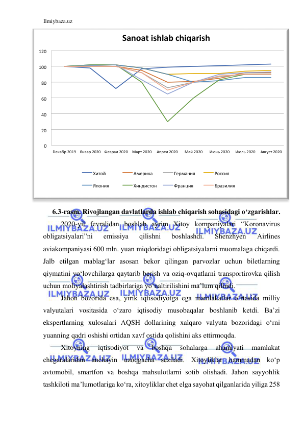 Ilmiybaza.uz 
 
 
6.3-rasm. Rivojlangan davlatlarda ishlab chiqarish sohasidagi oʻzgarishlar.  
2020-yil fevralidan boshlab ayrim Xitoy kompaniyalari “Koronavirus 
obligatsiyalari”ni 
emissiya 
qilishni 
boshlashdi. 
Shenzhyen 
Аirlines 
aviakompaniyasi 600 mln. yuan miqdoridagi obligatsiyalarni muomalaga chiqardi. 
Jalb etilgan mablagʻlar asosan bekor qilingan parvozlar uchun biletlarning 
qiymatini yoʻlovchilarga qaytarib berish va oziq-ovqatlarni transportirovka qilish 
uchun moliyalashtirish tadbirlariga yoʻnaltirilishini ma’lum qilindi.  
Jahon bozorida esa, yirik iqtisodiyotga ega mamlakatlar oʻrtasida milliy 
valyutalari vositasida oʻzaro iqtisodiy musobaqalar boshlanib ketdi. Ba’zi 
ekspertlarning xulosalari АQSH dollarining xalqaro valyuta bozoridagi oʻrni 
yuanning qadri oshishi ortidan xavf ostida qolishini aks ettirmoqda.  
Xitoyning 
iqtisodiyot 
va 
boshqa 
sohalarga 
ahamiyati 
mamlakat 
chegaralaridan anchayin uzoqgacha seziladi. Xitoyliklar hammadan koʻp 
avtomobil, smartfon va boshqa mahsulotlarni sotib olishadi. Jahon sayyohlik 
tashkiloti ma’lumotlariga koʻra, xitoyliklar chet elga sayohat qilganlarida yiliga 258 
0 
20 
40 
60 
80 
100 
120 
D екабр 2019 Январ 2020 Феврал 2020 Март 2020 Апрел 2020  
M ай 2020 
Июнь 2020 
Июль 2020 A вгуст 2020 
Sanoat ishlab chiqarish 
X итой 
Америка 
Германия 
Россия 
Япония 
Хиндистон 
Франция 
Бразилия 
