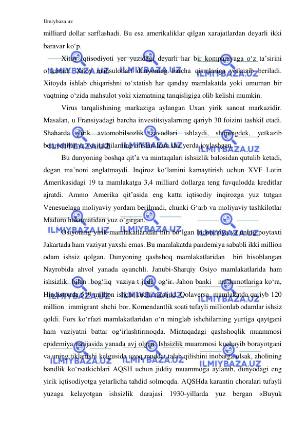 Ilmiybaza.uz 
 
milliard dollar sarflashadi. Bu esa amerikaliklar qilgan xarajatlardan deyarli ikki 
baravar koʻp.  
Xitoy iqtisodiyoti yer yuzidagi deyarli har bir kompaniyaga oʻz ta’sirini 
oʻtkazadi. Xitoy mahsulotlari dunyoning barcha qismlariga yetkazib beriladi. 
Xitoyda ishlab chiqarishni toʻxtatish har qanday mamlakatda yoki umuman bir 
vaqtning oʻzida mahsulot yoki xizmatning tanqisligiga olib kelishi mumkin.  
Virus tarqalishining markaziga aylangan Uxan yirik sanoat markazidir. 
Masalan, u Fransiyadagi barcha investitsiyalarning qariyb 30 foizini tashkil etadi. 
Shaharda yirik avtomobilsozlik zavodlari ishlaydi, shuningdek, yetkazib 
beruvchilar va vositachilarning ofislari ham shu yerda joylashgan.  
Bu dunyoning boshqa qit’a va mintaqalari ishsizlik balosidan qutulib ketadi, 
degan ma’noni anglatmaydi. Inqiroz koʻlamini kamaytirish uchun XVF Lotin 
Аmerikasidagi 19 ta mamlakatga 3,4 milliard dollarga teng favqulodda kreditlar 
ajratdi. Аmmo Аmerika qit’asida eng katta iqtisodiy inqirozga yuz tutgan 
Venesuelaga moliyaviy yordam berilmadi, chunki Gʻarb va moliyaviy tashkilotlar 
Maduro hukumatidan yuz oʻgirgan.   
Osiyoning yirik mamlakatlaridan biri boʻlgan Indoneziya va uning poytaxti 
Jakartada ham vaziyat yaxshi emas. Bu mamlakatda pandemiya sababli ikki million 
odam ishsiz qolgan. Dunyoning qashshoq mamlakatlaridan  biri hisoblangan 
Nayrobida ahvol yanada ayanchli. Janubi-Sharqiy Osiyo mamlakatlarida ham 
ishsizlik  bilan  bogʻliq  vaziya t juda  ogʻir. Jahon banki   ma’lumotlariga koʻra, 
Hindistonda 519 million ishchi kuchi mavjud. Qolaversa, mamlakatda qariyb 120 
million   immigrant  shchi  bor. Komendantlik soati tufayli millionlab odamlar ishsiz 
qoldi. Fors koʻrfazi mamlakatlaridan oʻn minglab ishchilarning yurtiga qaytgani 
ham vaziyatni battar ogʻirlashtirmoqda. Mintaqadagi qashshoqlik muammosi 
epidemiya natijasida yanada avj olgan. Ishsizlik muammosi kuchayib borayotgani 
va uning tiklanishi kelgusida uzoq muddat talab qilishini inobatga olsak, aholining 
bandlik koʻrsatkichlari АQSH uchun jiddiy muammoga aylanib, dunyodagi eng 
yirik iqtisodiyotga yetarlicha tahdid solmoqda. АQSHda karantin choralari tufayli 
yuzaga kelayotgan ishsizlik darajasi 1930-yillarda yuz bergan «Buyuk 
