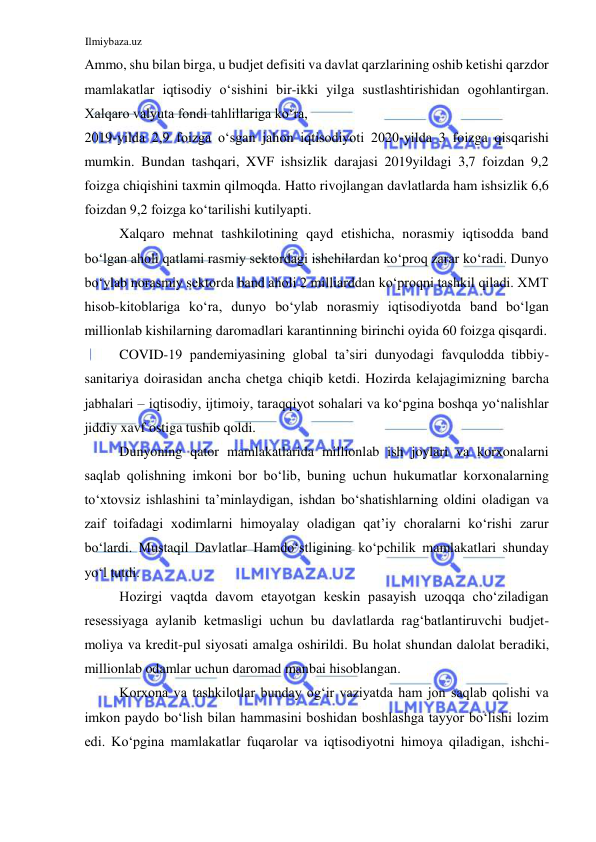 Ilmiybaza.uz 
 
Аmmo, shu bilan birga, u budjet defisiti va davlat qarzlarining oshib ketishi qarzdor 
mamlakatlar iqtisodiy oʻsishini bir-ikki yilga sustlashtirishidan ogohlantirgan. 
Xalqaro valyuta fondi tahlillariga koʻra,  
2019-yilda 2,9 foizga oʻsgan jahon iqtisodiyoti 2020-yilda 3 foizga qisqarishi 
mumkin. Bundan tashqari, XVF ishsizlik darajasi 2019yildagi 3,7 foizdan 9,2 
foizga chiqishini taxmin qilmoqda. Hatto rivojlangan davlatlarda ham ishsizlik 6,6 
foizdan 9,2 foizga koʻtarilishi kutilyapti.   
Xalqaro mehnat tashkilotining qayd etishicha, norasmiy iqtisodda band 
boʻlgan aholi qatlami rasmiy sektordagi ishchilardan koʻproq zarar koʻradi. Dunyo 
boʻylab norasmiy sektorda band aholi 2 milliarddan koʻproqni tashkil qiladi. XMT 
hisob-kitoblariga koʻra, dunyo boʻylab norasmiy iqtisodiyotda band boʻlgan 
millionlab kishilarning daromadlari karantinning birinchi oyida 60 foizga qisqardi.  
COVID-19 pandemiyasining global ta’siri dunyodagi favqulodda tibbiy-
sanitariya doirasidan ancha chetga chiqib ketdi. Hozirda kelajagimizning barcha 
jabhalari – iqtisodiy, ijtimoiy, taraqqiyot sohalari va koʻpgina boshqa yoʻnalishlar 
jiddiy xavf ostiga tushib qoldi.  
Dunyoning qator mamlakatlarida millionlab ish joylari va korxonalarni 
saqlab qolishning imkoni bor boʻlib, buning uchun hukumatlar korxonalarning 
toʻxtovsiz ishlashini ta’minlaydigan, ishdan boʻshatishlarning oldini oladigan va 
zaif toifadagi xodimlarni himoyalay oladigan qat’iy choralarni koʻrishi zarur 
boʻlardi. Mustaqil Davlatlar Hamdoʻstligining koʻpchilik mamlakatlari shunday 
yoʻl tutdi.   
Hozirgi vaqtda davom etayotgan keskin pasayish uzoqqa choʻziladigan 
resessiyaga aylanib ketmasligi uchun bu davlatlarda ragʻbatlantiruvchi budjet-
moliya va kredit-pul siyosati amalga oshirildi. Bu holat shundan dalolat beradiki, 
millionlab odamlar uchun daromad manbai hisoblangan.  
Korxona va tashkilotlar bunday ogʻir vaziyatda ham jon saqlab qolishi va 
imkon paydo boʻlish bilan hammasini boshidan boshlashga tayyor boʻlishi lozim 
edi. Koʻpgina mamlakatlar fuqarolar va iqtisodiyotni himoya qiladigan, ishchi-
