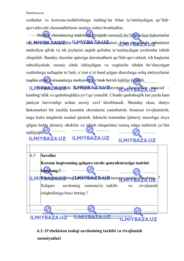 Ilmiybaza.uz 
 
xodimlar va korxona-tashkilotlarga mablagʻlar bilan ta’minlaydigan qoʻllab-
quvvatlovchi choratadbirlarni amalga oshira boshladilar.  
Mazkur choralarning maksimal darajada samarali boʻlishi uchun hukumatlar 
ish beruvchi tashkilotlar va kasaba uyushmalari bilan birgalikda odamlarni 
muhofaza qilish va ish joylarini saqlab qolishni ta’minlaydigan yechimlar ishlab 
chiqishdi. Bunday choralar qatoriga daromadlarni qoʻllab-quvvatlash, ish haqlarini 
subsidiyalash, rasmiy ishda ishlaydigan va vaqtincha ishdan boʻshayotgan 
xodimlarga nafaqalar toʻlash, oʻzini oʻzi band qilgan shaxslarga soliq imtiyozlarini 
taqdim etish, korxonalarga moliyaviy koʻmak berish kabilar kiritildi.   
Xalqaro miqyosda koʻrilgan va koʻrilayotgan choralardan maqsad – 
kambagʻallik va qashshoqlikka yoʻl qoʻymaslik. Chunki qashshoqlik har joyda ham 
jamiyat farovonligi uchun asosiy xavf hisoblanadi. Shunday ekan, dunyo 
hukumatlari bir tarafda karantin choralarini yumshatish, biznesni rivojlantirish, 
unga katta miqdorda madad ajratish, ikkinchi tomondan ijtimoiy masofaga rioya 
qilgan holda ijtimoiy obektlar va ishlab chiqarishni tezroq ishga tushirish yoʻlini 
tanlayapti.  
  
    
 
  
   
  
  
?  
  
  6.3  Savollar  
Korona inqirozning qalqaro savdo qonyukturasiga tasirini 
baxolang.?  
Koronainqirozning Jahon bozori konyukturasiga tasirini baxolang.  
Xalqaro  
savdoning  zamonaviy  tarkibi  
va  
rivojlanish 
istiqbollariga baxo bering.?  
  
    
 
  
  
6.3. Oʻzbekiston tashqi savdosining tarkibi va rivojlanish  
xususiyatlari  
