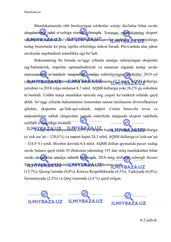 Ilmiybaza.uz 
 
  
Mamlakatimizda olib borilayotgan islohotlar xorijiy davlatlar bilan savdo 
aloqalarining jadal oʻsishiga xizmat qilmoqda. Xususan, mamlakatning eksport 
salohiyatini oshirish boʻyicha qabul qilingan qarorlar mahalliy kompaniyalarga 
tashqi bozorlarda koʻproq tajriba orttirishga imkon beradi. Pirovardida ular jahon 
savdosida raqobatdosh ustunlikka ega boʻladi.  
Hukumatning bu borada soʻnggi yillarda amalga oshirayotgan eksportni 
ragʻbatlantirish, importni optimallashtirish va umuman olganda tashqi savdo 
muvozanatini ta’minlash maqsadida amalga oshirilayotgan islohotlar 2019-yil 
yakuni bilan respublikaning tashqi savdo aylanmasini 42,2 mlrd. AQSH dollariga 
yetishini va 2018-yilga nisbatan 8,7 mlrd. AQSH dollariga yoki 26,2% ga oshishini 
ta’minladi. Ushbu natija mamlakat tarixida eng yuqori koʻrsatkich sifatida qayd 
etildi. Soʻnggi yillarda hukumatimiz tomonidan sanoat tuzilmasini diversifikatsiya 
qilishni, eksportni qoʻllab-quvvatlash, import oʻrnini bosuvchi tovar va 
mahsulotlarni ishlab chiqarishni yanada oshirilishi natijasida eksport tarkibida 
sezilarli oʻzgarishga erishildi.  
Tashqi savdo aylanmasida 2019-yil eksport hajmi 17,9 mlrd. AQSH dollariga 
(oʻsish sur’ati – 128,0 %) va import hajmi 24,3 mlrd. AQSH dollariga (oʻsish sur’ati 
– 124,9 %) yetdi. Hisobot davrida 6,4 mlrd. AQSH dollari qiymatida passiv tashqi 
savdo balansi qayd etildi. Oʻzbekiston jahonning 193 dan ortiq mamlakatlari bilan 
savdo aloqalarini amalga oshirib kelmoqda. TSA-ning nisbatan salmoqli hissasi 
Xitoy Xalq Respublikasida (18,1%), Rossiya Federatsiyasida  
(15,7%), Qozogʻistonda (8,0%), Koreya Respublikasida (6,5%), Turkiyada (6,0%), 
Germaniyada (2,3%) va Qirgʻizistonda (2,0 %) qayd etilgan.  
  
  
  
  
  
6.2-jadval.  
