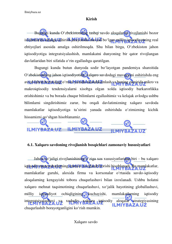 Ilmiybaza.uz 
 
Kirish  
  
Bugungi kunda Oʻzbekistonning tashqi savdo aloqalarini rivojlanishi bozor 
islohotlarini amalga oshirish jarayonida mavjud boʻlgan milliy iqtisodiyotning real 
ehtiyojlari asosida amalga oshirilmoqda. Shu bilan birga, Oʻzbekiston jahon 
iqtisodiyotiga integratsiyalashish, mamlakatni dunyoning bir qator rivojlangan 
davlatlaridan biri sifatida oʻrin egallashga qaratilgan.  
Bugungi kunda butun dunyoda sodir boʻlayotgan pandemiya sharoitida 
Oʻzbekistonning jahon iqtisodiyotida, xalqaro savdodagi mavqeyini oshirishda eng 
avval Jahon bozoridagi oʻrnini yanada mustahkamlash va buning zamirida mikro va 
makroiqtisodiy tendensiyalarni xisobga olgan xolda iqtisodiy barkarorlikka 
erishishimiz va bu borada chuqur bilimlarni egallashimiz va kelajak avlodga ushbu 
bilimlarni singdirishimiz zarur, bu orqali davlatimizning xalqaro savdoda 
mamlakatlar iqtisodiyotiga ta’sirini yanada oshirishda oʻzimizning kichik 
hissamizni qoʻshgan hisoblanamiz.  
   
  
  
  
6.1. Xalqaro savdoning rivojlanish bosqichlari zamonaviy hususiyatlari  
  
Jahon xoʻjaligi rivojlanishining oʻziga xos xususiyatlaridan biri – bu xalqaro 
iqtisodiy munosabatlarning intensiv rivojlanib borishi hisoblanadi. Bu mamlakatlar, 
mamlakatlar guruhi, aloxida firma va korxonalar oʻrtasida savdo-iqtisodiy 
aloqalarning kengayishi tobora chuqurlashuvi bilan izoxlanadi. Ushbu holatni 
xalqaro mehnat taqsimotining chuqurlashuvi, xoʻjalik hayotining globallashuvi, 
milliy 
iqtisodiyot 
ochiqligining 
kuchayishi, 
mamlakatlarning 
iqtisodiy 
integratsiyalashuvi va xududiy xalqaro iqtisodiy aloqalar strategiyasining 
chuqurlashib borayotganligini koʻrish mumkin.  
  
Xalqaro savdo 
