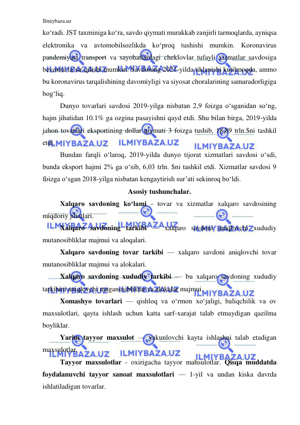 Ilmiybaza.uz 
 
koʻradi. JST taxminiga koʻra, savdo qiymati murakkab zanjirli tarmoqlarda, ayniqsa 
elektronika va avtomobilsozlikda koʻproq tushishi mumkin. Koronavirus 
pandemiyasi transport va sayohatlardagi cheklovlar tufayli xizmatlar savdosiga 
bevosita ta’sir qilishi mumkin. Savdoning 2021-yilda tiklanishi kutilmoqda, ammo 
bu koronavirus tarqalishining davomiyligi va siyosat choralarining samaradorligiga 
bogʻliq.   
Dunyo tovarlari savdosi 2019-yilga nisbatan 2,9 foizga oʻsganidan soʻng, 
hajm jihatidan 10.1% ga ozgina pasayishni qayd etdi. Shu bilan birga, 2019-yilda 
jahon tovarlari eksportining dollar qiymati 3 foizga tushib, 18,89 trln.$ni tashkil 
etdi.  
Bundan farqli oʻlaroq, 2019-yilda dunyo tijorat xizmatlari savdosi oʻsdi, 
bunda eksport hajmi 2% ga oʻsib, 6,03 trln. $ni tashkil etdi. Xizmatlar savdosi 9 
foizga oʻsgan 2018-yilga nisbatan kengaytirish sur’ati sekinroq boʻldi.  
Asosiy tushunchalar.  
Xalqaro savdoning koʻlami - tovar va xizmatlar xalqaro savdosining 
miqdoriy jihatlari.  
Xalqaro savdoning tarkibi — xalqaro savdoni aniqlovchi xududiy 
mutanosibliklar majmui va aloqalari.  
Xalqaro savdoning tovar tarkibi — xalqaro savdoni aniqlovchi tovar 
mutanosibliklar majmui va alokalari.  
Xalqaro savdoning xududiy tarkibi — bu xalqaro savdoning xududiy 
tarkibini aniqlovchi muganosibliklar va alokalar majmui.  
Xomashyo tovarlari — qishloq va oʻrmon xoʻjaligi, baliqchilik va ov 
maxsulotlari, qayta ishlash uchun katta sarf-xarajat talab etmaydigan qazilma 
boyliklar.  
Yarim tayyor maxsulot — yakunlovchi kayta ishlashni talab etadigan 
maxsulotlar.  
Tayyor maxsulotlar - oxirigacha tayyor mahsulotlar. Qisqa muddatda 
foydalanuvchi tayyor sanoat maxsulotlari — 1-yil va undan kiska davrda 
ishlatiladigan tovarlar.  
