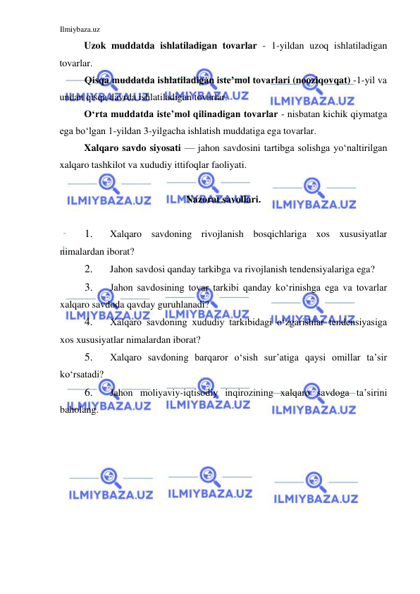 Ilmiybaza.uz 
 
Uzok muddatda ishlatiladigan tovarlar - 1-yildan uzoq ishlatiladigan 
tovarlar.  
Qisqa muddatda ishlatiladigan iste’mol tovarlari (nooziqovqat) -1-yil va 
undan qisqa davrda ishlatiladigan tovarlar.  
Oʻrta muddatda iste’mol qilinadigan tovarlar - nisbatan kichik qiymatga 
ega boʻlgan 1-yildan 3-yilgacha ishlatish muddatiga ega tovarlar.  
Xalqaro savdo siyosati — jahon savdosini tartibga solishga yoʻnaltirilgan 
xalqaro tashkilot va xududiy ittifoqlar faoliyati.  
  
Nazorat savollari.  
  
1. 
Xalqaro savdoning rivojlanish bosqichlariga xos xususiyatlar 
nimalardan iborat?  
2. 
Jahon savdosi qanday tarkibga va rivojlanish tendensiyalariga ega?  
3. 
Jahon savdosining tovar tarkibi qanday koʻrinishga ega va tovarlar 
xalqaro savdoda qavday guruhlanadi?  
4. 
Xalqaro savdoning xududiy tarkibidagi oʻzgarishlar tendensiyasiga 
xos xususiyatlar nimalardan iborat?  
5. 
Xalqaro savdoning barqaror oʻsish sur’atiga qaysi omillar ta’sir 
koʻrsatadi?  
6. 
Jahon moliyaviy-iqtisodiy inqirozining xalqaro savdoga ta’sirini 
baholang.  
 
