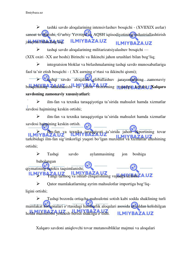 Ilmiybaza.uz 
 
  
 
tashki savdo aloqalarining intensivlashuv bosqichi - (XVIIXIХ asrlar) 
sanoat toʻntarishi, Gʻarbiy Yevropa va AQSH iqtisodiyotining industriallashtirish 
jarayoni bilan bogʻliq;  
 
tashqi savdo aloqalarining militarizatsiyalashuv bosqichi —  
(ХIХ oxiri -ХХ asr boshi) Birinchi va Ikkinchi jahon urushlari bilan bogʻliq;  
 
integratsion bloklar va birlashmalarning tashqi savdo munosabatlariga 
faol ta’sir etish bosqichi - ( ХХ asrning oʻrtasi va ikkinchi qismi);  
 
tashqi savdo aloqalari globallashuv jarayonlarining zamonaviy 
bosqichining shakillanishi va jahon bozorining vujudga kelishi; Xalqaro 
savdoning zamonaviy xususiyatlari:  
 
ilm-fan va texnika taraqqiyotiga ta’sirida mahsulot hamda xizmatlar 
savdosi hajmining keskin ortishi;  
 
ilm-fan va texnika taraqqiyotiga ta’sirida mahsulot hamda xizmatlar 
savdosi hajmining keskin ortish.  
 
Ilm-fan va texnika taraqqiyoti ta’sirida jahon ekportining tovar 
tarkibidagi ilm-fan sigʻimkorligi yuqori boʻlgan maxsulot va xizmatlar ulushining 
ortishi;  
 
Tashqi  
savdo  
aylanmasining  
jon  boshiga 
 
baholangan  
qiymatining notekis taqsimlanishi;  
 
Yangi tarmoq va ishlab chiqarishning vujudga kelishi;  
 
Qator mamlakatlarning ayrim mahsulotlar importiga bogʻliq- 
ligini ortishi;  
 
Tashqi bozorda ortiqcha mahsulotni sotish kabi sodda shaklining turli 
mamlakat korxonalari oʻrtasidagi hamkorlik aloqalari asosida avvaldan kelishilgan 
holda mahsulotni yetkazib berish shakliga oʻtishi.  
  
Xalqaro savdoni aniqlovchi tovar mutanosibliklar majmui va aloqalari 
