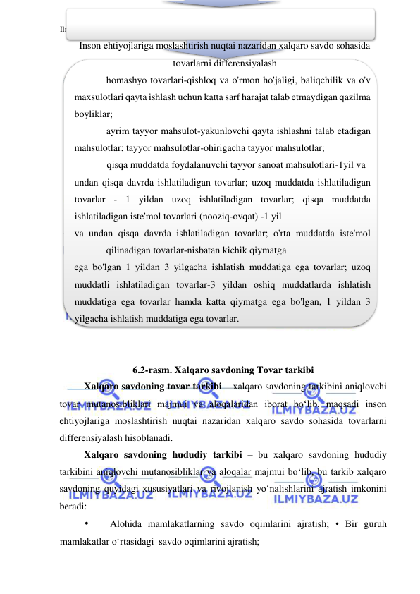 Ilmiybaza.uz 
 
Inson ehtiyojlariga moslashtirish nuqtai nazaridan xalqaro savdo sohasida 
tovarlarni differensiyalash 
homashyo tovarlari-qishloq va o'rmon ho'jaligi, baliqchilik va o'v 
maxsulotlari qayta ishlash uchun katta sarf harajat talab etmaydigan qazilma 
boyliklar; 
ayrim tayyor mahsulot-yakunlovchi qayta ishlashni talab etadigan 
mahsulotlar; tayyor mahsulotlar-ohirigacha tayyor mahsulotlar; 
qisqa muddatda foydalanuvchi tayyor sanoat mahsulotlari-1yil va 
undan qisqa davrda ishlatiladigan tovarlar; uzoq muddatda ishlatiladigan 
tovarlar - 1 yildan uzoq ishlatiladigan tovarlar; qisqa muddatda 
ishlatiladigan iste'mol tovarlari (nooziq-ovqat) -1 yil 
va undan qisqa davrda ishlatiladigan tovarlar; o'rta muddatda iste'mol 
qilinadigan tovarlar-nisbatan kichik qiymatga 
ega bo'lgan 1 yildan 3 yilgacha ishlatish muddatiga ega tovarlar; uzoq 
muddatli ishlatiladigan tovarlar-3 yildan oshiq muddatlarda ishlatish 
muddatiga ega tovarlar hamda katta qiymatga ega bo'lgan, 1 yildan 3 
yilgacha ishlatish muddatiga ega tovarlar. 
  
  
6.2-rasm. Xalqaro savdoning Tovar tarkibi  
Xalqaro savdoning tovar tarkibi – xalqaro savdoning tarkibini aniqlovchi 
tovar mutanosibliklari majmui va aloqalaridan iborat boʻlib, maqsadi inson 
ehtiyojlariga moslashtirish nuqtai nazaridan xalqaro savdo sohasida tovarlarni 
differensiyalash hisoblanadi.   
Xalqaro savdoning hududiy tarkibi – bu xalqaro savdoning hududiy 
tarkibini aniqlovchi mutanosibliklar va aloqalar majmui boʻlib, bu tarkib xalqaro 
savdoning quyidagi xususiyatlari va rivojlanish yoʻnalishlarini ajratish imkonini 
beradi:  
• 
Alohida mamlakatlarning savdo oqimlarini ajratish; • Bir guruh 
mamlakatlar oʻrtasidagi  savdo oqimlarini ajratish;  
