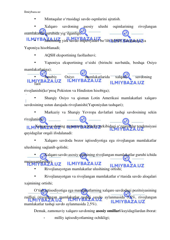 Ilmiybaza.uz 
 
• 
Mintaqalar oʻrtasidagi savdo oqmlarini ajratish.  
• 
Xalqaro 
savdoning 
asosiy 
ulushi 
oqimlarining 
rivojlangan 
mamlakatlar guruhida yigʻilganligi;  
• 
Jahonning yirk savdo imperiyalari boʻlib AQSH, Germaniya va  
Yaponiya hisoblanadi;  
• 
AQSH eksportining faollashuvi;  
• 
Yaponiya eksportining oʻsishi (birinchi navbatda, boshqa Osiyo 
mamlakatlariga);  
• 
Janubiy  
Osiyo  
mamlakatlarida  
xalqaro  
savdoning 
 
faol  
rivojlanishi(koʻproq Pokiston va Hindiston hisobiga);   
• 
Sharqiy Osiyo va qisman Lotin Amerikasi mamlakatlari xalqaro 
savdosining ustun darajada rivojlanishi(Yaponiydan tashqari);   
• 
Markaziy va Sharqiy Yevropa davlatlari tashqi savdosining sekin 
rivojlanishi  
 Xalqaro savdoning zamonaviy xududiy tarkibidagi oʻzgarishlar tendensiyasi 
quyidagilar orqali ifodalanadi:  
• 
Xalqaro savdoda bozor iqtisodiyotiga ega rivojlangan mamlakatlar 
ulushining saqlanib qolishi;  
• 
Xalqaro savdo asosiy qismining rivojlangan mamlakatlar guruhi ichida 
mujassamlashuvi;  
• 
Rivojlanayotgan mamlakatlar ulushining ortishi;  
• 
Rivojlanayotgan va rivojlangan mamlakatlar oʻrtasida savdo aloqalari 
xajmining ortishi;  
Oʻtish iqtisodiyotiga ega mamlakatlarning xalqaro savdodagi pozitsiyasining 
zaifligi (rivojlangan mamlakatlar tashqi savdo aylanmasida 3,5%, rivojlangan 
mamlakatlar tashqi savdo aylanmasida 2,5%).  
Demak, zamonaviy xalqaro savdoning asosiy omillari kuyidagilardan iborat:  
• 
milliy iqtisodiyotlarning ochikligi;  
