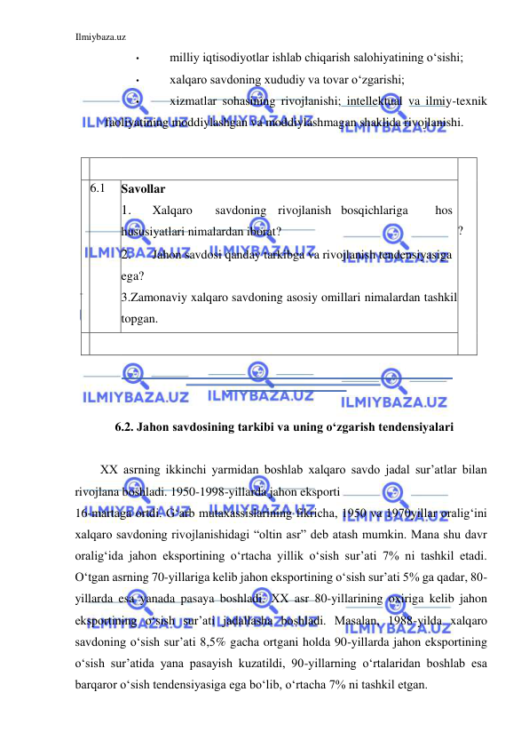 Ilmiybaza.uz 
 
• 
milliy iqtisodiyotlar ishlab chiqarish salohiyatining oʻsishi;  
• 
xalqaro savdoning xududiy va tovar oʻzgarishi;  
• 
xizmatlar sohasining rivojlanishi; intellektual va ilmiy-texnik 
faoliyatining moddiylashgan va moddiylashmagan shaklida rivojlanishi.  
  
    
 
  
   
   
?  
  
  6.1  Savollar  
1. 
Xalqaro  
savdoning  rivojlanish  bosqichlariga  
hos 
hususiyatlari nimalardan iborat?  
2. 
Jahon savdosi qanday tarkibga va rivojlanish tendensiyasiga 
ega?  
3.Zamonaviy xalqaro savdoning asosiy omillari nimalardan tashkil 
topgan.  
    
 
  
  
  
6.2. Jahon savdosining tarkibi va uning oʻzgarish tendensiyalari  
  
ХХ asrning ikkinchi yarmidan boshlab xalqaro savdo jadal sur’atlar bilan 
rivojlana boshladi. 1950-1998-yillarda jahon eksporti  
16-martaga ortdi. Gʻarb mutaxassislarining fikricha, 1950 va 1970yillar oraligʻini 
xalqaro savdoning rivojlanishidagi “oltin asr” deb atash mumkin. Mana shu davr 
oraligʻida jahon eksportining oʻrtacha yillik oʻsish sur’ati 7% ni tashkil etadi. 
Oʻtgan asrning 70-yillariga kelib jahon eksportining oʻsish sur’ati 5% ga qadar, 80-
yillarda esa yanada pasaya boshladi. ХХ asr 80-yillarining oxiriga kelib jahon 
eksportining oʻsish sur’ati jadallasha boshladi. Masalan, 1988-yilda xalqaro 
savdoning oʻsish sur’ati 8,5% gacha ortgani holda 90-yillarda jahon eksportining 
oʻsish sur’atida yana pasayish kuzatildi, 90-yillarning oʻrtalaridan boshlab esa 
barqaror oʻsish tendensiyasiga ega boʻlib, oʻrtacha 7% ni tashkil etgan.  
