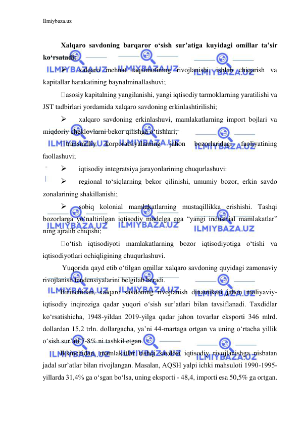 Ilmiybaza.uz 
 
  
  
Xalqaro savdoning barqaror oʻsish sur’atiga kuyidagi omillar ta’sir 
koʻrsatadi:  
 
xalqaro mehnat taqsimotining rivojlanishi, ishlab chiqarish va 
kapitallar harakatining baynalminallashuvi;  
asosiy kapitalning yangilanishi, yangi iqtisodiy tarmoklarning yaratilishi va 
JST tadbirlari yordamida xalqaro savdoning erkinlashtirilishi;  
 
xalqaro savdoning erkinlashuvi, mamlakatlarning import bojlari va 
miqdoriy cheklovlarni bekor qilishga oʻtishlari;  
transmilliy 
korporatsiyalarning 
jahon 
bozorlaridagi 
faoliyatining 
faollashuvi;  
 
iqtisodiy integratsiya jarayonlarining chuqurlashuvi:  
 
regional toʻsiqlarning bekor qilinishi, umumiy bozor, erkin savdo 
zonalarining shakillanishi;  
 
sobiq kolonial mamlakatlarning mustaqillikka erishishi. Tashqi 
bozorlarga yoʻnaltirilgan iqtisodiy modelga ega “yangi industrial mamlakatlar” 
ning ajralib chiqishi;  
oʻtish iqtisodiyoti mamlakatlarning bozor iqtisodiyotiga oʻtishi va 
iqtisodiyotlari ochiqligining chuqurlashuvi.  
 Yuqorida qayd etib oʻtilgan omillar xalqaro savdoning quyidagi zamonaviy 
rivojlanish tendensiyalarini belgilab beradi.  
Birinchidan, xalqaro savdoning rivojlanish dinamikasi jahon moliyaviy-
iqtisodiy inqiroziga qadar yuqori oʻsish sur’atlari bilan tavsiflanadi. Taxdidlar 
koʻrsatishicha, 1948-yildan 2019-yilga qadar jahon tovarlar eksporti 346 mlrd. 
dollardan 15,2 trln. dollargacha, ya’ni 44-martaga ortgan va uning oʻrtacha yillik 
oʻsish sur’ati 7-8% ni tashkil etgan.  
Ikkinchidan, mamlakatlar tashqi savdosi iqtisodiy rivojlanishga nisbatan 
jadal sur’atlar bilan rivojlangan. Masalan, AQSH yalpi ichki mahsuloti 1990-1995-
yillarda 31,4% ga oʻsgan boʻlsa, uning eksporti - 48,4, importi esa 50,5% ga ortgan.  
