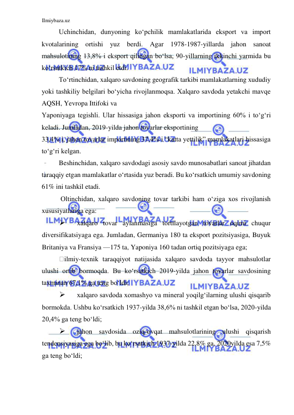 Ilmiybaza.uz 
 
Uchinchidan, dunyoning koʻpchilik mamlakatlarida eksport va import 
kvotalarining ortishi yuz berdi. Agar 1978-1987-yillarda jahon sanoat 
mahsulotining 13,8% i eksport qilingan boʻlsa, 90-yillarning ikkinchi yarmida bu 
koʻrsatkich 17% ni tashkil etdi.  
Toʻrtinchidan, xalqaro savdoning geografik tarkibi mamlakatlarning xududiy 
yoki tashkiliy belgilari boʻyicha rivojlanmoqsa. Xalqaro savdoda yetakchi mavqe 
AQSH, Yevropa Ittifoki va  
Yaponiyaga tegishli. Ular hissasiga jahon eksporti va importining 60% i toʻgʻri 
keladi. Jumladan, 2019-yilda jahon tovarlar eksportining  
33,4% i, jahon tovarlar importining 37,4% i “katta yettilik” mamlakatlari hissasiga 
toʻgʻri kelgan.  
Beshinchidan, xalqaro savdodagi asosiy savdo munosabatlari sanoat jihatdan 
taraqqiy etgan mamlakatlar oʻrtasida yuz beradi. Bu koʻrsatkich umumiy savdoning 
61% ini tashkil etadi.  
 Oltinchidan, xalqaro savdoning tovar tarkibi ham oʻziga xos rivojlanish 
xususiyatlariga ega:  
 
xalqaro tovar aylanmasiga tortilayotgan tovarlar oqimi chuqur 
diversifikatsiyaga ega. Jumladan, Germaniya 180 ta eksport pozitsiyasiga, Buyuk 
Britaniya va Fransiya —175 ta, Yaponiya 160 tadan ortiq pozitsiyaga ega;  
ilmiy-texnik taraqqiyot natijasida xalqaro savdoda tayyor mahsulotlar 
ulushi ortib bormoqda. Bu koʻrsatkich 2019-yilda jahon tovarlar savdosining 
taxminan 67,1% ga teng boʻldi;  
 
xalqaro savdoda xomashyo va mineral yoqilgʻilarning ulushi qisqarib 
bormokda. Ushbu koʻrsatkich 1937-yilda 38,6% ni tashkil etgan boʻlsa, 2020-yilda 
20,4% ga teng boʻldi;  
 
jahon savdosida oziq-ovqat mahsulotlarining ulushi qisqarish 
tendensiyasiga ega boʻlib, bu koʻrsatkich 1937-yilda 22,8% ga, 2020yilda esa 7,5% 
ga teng boʻldi;  
