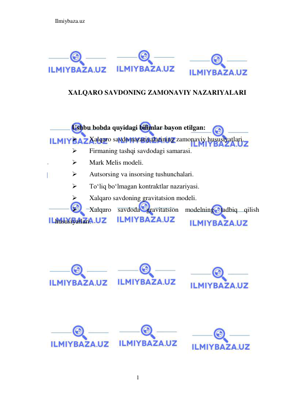 Ilmiybaza.uz 
1  
 
 
 
 
XALQARO SAVDONING ZAMONAVIY NAZARIYALARI 
  
  
Ushbu bobda quyidagi bilimlar bayon etilgan:  
 
Xalqaro savdo nazariyalarining zamonaviy hususiyatlari.  
 
Firmaning tashqi savdodagi samarasi.  
 
Mark Melis modeli.   
 
Autsorsing va insorsing tushunchalari.  
 
Toʻliq boʻlmagan kontraktlar nazariyasi.  
 
Xalqaro savdoning gravitatsion modeli.  
 
Xalqaro savdoda gravitatsion modelning tadbiq qilish 
hususiyatlari.  
 
 
 
 
 
 
 
 
 
 
 
 
 
 
 
 
 
