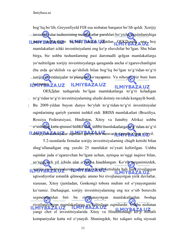 Ilmiybaza.uz 
11  
bogʻliq boʻlib, Greyenfiyeld FDI esa nisbatan barqaror boʻlib qoldi. Xorijiy 
investitsiyalar tushumining mamlakatlar guruhlari boʻyicha taqsimlanishiga 
nazar tashlaydigan boʻlsak, tarixiy jihatdan OEKD-ning eng boy 
mamlakatlari ichki investitsiyalarni eng koʻp oluvchilar boʻlgan. Shu bilan 
birga, biz ushbu tushumlarning past daromadli qolgan mamlakatlarga 
yoʻnaltirilgan xorijiy investitsiyalarga qaraganda ancha oʻzgaruvchanligini 
(bu erda qoʻshilish va qoʻshilish bilan bogʻliq boʻlgan toʻgʻridan-toʻgʻri 
xorijiy investitsiyalar toʻplangan) koʻrayapmiz. Va nihoyat, biz buni ham 
koʻramiz.  
OESДdan tashqarida boʻlgan mamlakatlarga toʻgʻri keladigan 
toʻgʻridan toʻgʻri investitsiyalarning ulushi doimiy ravishda kengayib bordi. 
Bu 2009-yildan buyon dunyo boʻylab toʻgʻridan-toʻgʻri investitsiyalar 
oqimlarining qariyb yarmini tashkil etdi. BRISS mamlakatlari (Braziliya, 
Rossiya Federatsiyasi, Hindiston, Xitoy va Janubiy Afrika) ushbu 
oʻsishning katta qismini tashkil etdi: ushbu mamlakatlarga toʻgʻridan-toʻgʻri 
xorijiy investitsiyalar oqimlari qariyb uch baravar koʻpaydi oʻtgan oʻn yil.  
5.2-rasmlarda firmalar xorijiy investitsiyalarning chiqib ketishi bilan 
shugʻullanadigan eng yaxshi 25 mamlakat roʻyxati keltirilgan. Ushbu 
oqimlar juda oʻzgaruvchan boʻlgani uchun, ayniqsa soʻnggi inqiroz bilan, 
soʻnggi uch yil ichida ular oʻrtacha hisoblangan. Koʻrib turganimizdek, 
xorijiy investitsiyalarning chet elga chiqib ketishida hali ham rivojlangan 
iqtisodiyotlar ustunlik qilmoqda; ammo biz rivojlanayotgan yirik davlatlar, 
xususan, Xitoy (jumladan, Gonkong) tobora muhim rol oʻynayotganini 
koʻramiz. Darhaqiqat, xorijiy investitsiyalarning eng tez oʻsib boruvchi 
segmentlaridan 
biri 
bu 
rivojlanayotgan 
mamlakatlardan 
boshqa 
rivojlanayotgan mamlakatlarga yoʻnaltirilgan oqimlardir. Ushbu nisbatan 
yangi chet el investitsiyalarida Xitoy va Hindistondagi koʻp millatli 
kompaniyalar katta rol oʻynaydi. Shuningdek, biz xalqaro soliq siyosati 
