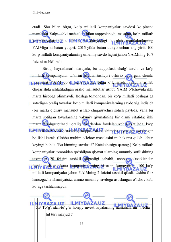 Ilmiybaza.uz 
13  
etadi. Shu bilan birga, koʻp millatli kompaniyalar savdosi koʻpincha 
mamlakat Yalpi ichki mahsuloti bilan taqqoslanadi, masalan, koʻp millatli 
kompaniyalarning sotish hajmi dunyodagi koʻplab mamlakatlarning 
YAIMiga nisbatan yuqori. 2015-yilda butun dunyo uchun eng yirik 100 
koʻp millatli kompaniyalarning umumiy savdo hajmi jahon YAIMning 10,7 
foizini tashkil etdi.  
Biroq, hayratlanarli darajada, bu taqqoslash chalgʻituvchi va koʻp 
millatli kompaniyalar ta’sirini haddan tashqari oshirib yuborgan, chunki 
mamlakat YAIM qoʻshimcha qiymat bilan oʻlchanadi: yakuniy ishlab 
chiqarishda ishlatiladigan oraliq mahsulotlar ushbu YAIM oʻlchovida ikki 
marta hisobga olinmaydi. Boshqa tomondan, bir koʻp millatli boshqasiga 
sotadigan oraliq tovarlar, koʻp millatli kompaniyalarning savdo yigʻindisida 
(bir marta qidiruv mahsulot ishlab chiqaruvchisi sotish paytida, yana bir 
marta sotilgan tovarlarning yakuniy qiymatining bir qismi sifatida) ikki 
marta hisobga olinadi. oraliq tovarlardan foydalanuvchi). Natijada, koʻp 
millatli va YAIM oʻrtasidagi taqqoslash qoʻshimcha qiymatga asoslangan 
boʻlishi kerak. (Ushbu muhim oʻlchov masalasini muhokama qilish uchun 
keyingi bobda "Bu kimning savdosi?" Katakchasiga qarang.) Koʻp millatli 
kompaniyalar tomonidan qoʻshilgan qiymat ularning umumiy sotilishining 
taxminan 20 foizini tashkil qilganligi sababli, ushbu koʻrsatkichdan 
foydalanish eng katta kompaniyalarning hissasini kamaytiradi. 100 koʻp 
millatli kompaniyalar jahon YAIMning 2 foizini tashkil qiladi. Ushbu foiz 
hanuzgacha ahamiyatsiz, ammo umumiy savdoga asoslangan oʻlchov kabi 
koʻzga tashlanmaydi.  
  
   
  
 5.3 Toʻgʻridan-toʻgʻri horijiy investitsiyalarning namunalarini   necha 
hil turi mavjud ?  
  
