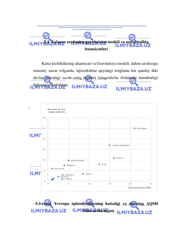  
 
  
  
5.4. Xalqaro savdoning gravitatsion modeli va uning tadbiq 
hususiyatlari  
  
Katta-kichiklikning ahamiyati va Gravitatsiya modeli. Jahon savdosiga 
umumiy nazar solganda, iqtisodchilar quyidagi tenglama har qanday ikki 
davlat orasidagi savdo-sotiq hajmini tulaqonlicha ifodalashi mumkinligi 
hulosasiga kelishgan.  
   
   
 
  
5.3-rasm. Yevropa iqtisodiyotlarning kattaligi va ularning AQSH 
bilan savdo hajmi.  
  
