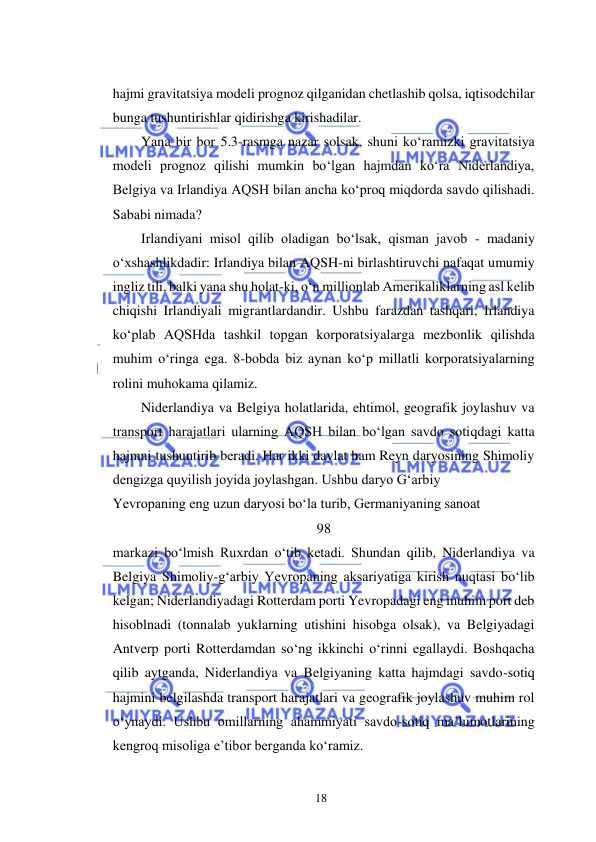  
18  
hajmi gravitatsiya modeli prognoz qilganidan chetlashib qolsa, iqtisodchilar 
bunga tushuntirishlar qidirishga kirishadilar.  
Yana bir bor 5.3-rasmga nazar solsak, shuni koʻramizki gravitatsiya 
modeli prognoz qilishi mumkin boʻlgan hajmdan koʻra Niderlandiya, 
Belgiya va Irlandiya AQSH bilan ancha koʻproq miqdorda savdo qilishadi. 
Sababi nimada?  
Irlandiyani misol qilib oladigan boʻlsak, qisman javob - madaniy 
oʻxshashlikdadir: Irlandiya bilan AQSH-ni birlashtiruvchi nafaqat umumiy 
ingliz tili, balki yana shu holat-ki, oʻn millionlab Amerikaliklarning asl kelib 
chiqishi Irlandiyali migrantlardandir. Ushbu farazdan tashqari, Irlandiya 
koʻplab AQSHda tashkil topgan korporatsiyalarga mezbonlik qilishda 
muhim oʻringa ega. 8-bobda biz aynan koʻp millatli korporatsiyalarning 
rolini muhokama qilamiz.  
Niderlandiya va Belgiya holatlarida, ehtimol, geografik joylashuv va 
transport harajatlari ularning AQSH bilan boʻlgan savdo sotiqdagi katta 
hajmni tushuntirib beradi. Har ikki davlat ham Reyn daryosining Shimoliy 
dengizga quyilish joyida joylashgan. Ushbu daryo Gʻarbiy  
Yevropaning eng uzun daryosi boʻla turib, Germaniyaning sanoat  
98  
markazi boʻlmish Ruxrdan oʻtib ketadi. Shundan qilib, Niderlandiya va 
Belgiya Shimoliy-gʻarbiy Yevropaning aksariyatiga kirish nuqtasi boʻlib 
kelgan; Niderlandiyadagi Rotterdam porti Yevropadagi eng muhim port deb 
hisoblnadi (tonnalab yuklarning utishini hisobga olsak), va Belgiyadagi 
Antverp porti Rotterdamdan soʻng ikkinchi oʻrinni egallaydi. Boshqacha 
qilib aytganda, Niderlandiya va Belgiyaning katta hajmdagi savdo-sotiq 
hajmini belgilashda transport harajatlari va geografik joylashuv muhim rol 
oʻynaydi. Ushbu omillarning ahammiyati savdo-sotiq ma’lumotlarining 
kengroq misoliga e’tibor berganda koʻramiz.  
  
