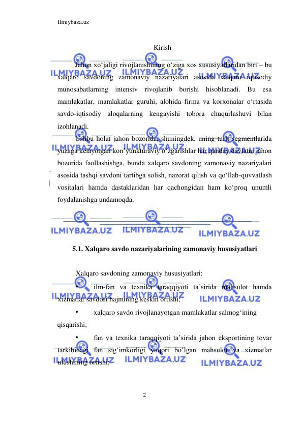 Ilmiybaza.uz 
2  
Kirish 
 
Jahon xoʻjaligi rivojlanishining oʻziga xos xususiyatlaridan biri – bu 
xalqaro savdoning zamonaviy nazariyalari asosida xalqaro iqtisodiy 
munosabatlarning intensiv rivojlanib borishi hisoblanadi. Bu esa 
mamlakatlar, mamlakatlar guruhi, alohida firma va korxonalar oʻrtasida 
savdo-iqtisodiy aloqalarning kengayishi tobora chuqurlashuvi bilan 
izohlanadi.   
Ushbu holat jahon bozorida, shuningdek, uning turli segmentlarida 
yuzaga kelayotgan kon’yunkturaviy oʻzgarishlar har qanday davlatni jahon 
bozorida faollashishga, bunda xalqaro savdoning zamonaviy nazariyalari 
asosida tashqi savdoni tartibga solish, nazorat qilish va qoʻllab-quvvatlash 
vositalari hamda dastaklaridan har qachongidan ham koʻproq unumli 
foydalanishga undamoqda.  
  
  
  
5.1. Xalqaro savdo nazariyalarining zamonaviy hususiyatlari  
  
Xalqaro savdoning zamonaviy hususiyatlari:  
• 
ilm-fan va texnika taraqqiyoti ta’sirida mahsulot hamda 
xizmatlar savdosi hajmining keskin ortishi;  
• 
xalqaro savdo rivojlanayotgan mamlakatlar salmogʻining  
qisqarishi;  
• 
fan va texnika taraqqiyoti ta’sirida jahon eksportining tovar 
tarkibidagi fan sigʻimkorligi yuqori boʻlgan mahsulot va xizmatlar 
ulushining ortishi;  
